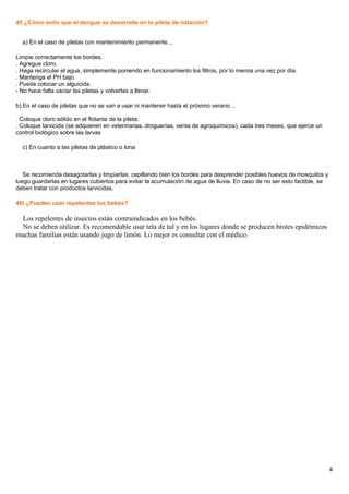 45 ¿Cómo evito que el dengue se desarrolle en la pileta de natación?
a) En el caso de piletas con mantenimiento permanente..,
Limpie correctamente los bordes.
. Agregue cloro.
. Haga recircular el agua, simplemente poniendo en funcionamiento los filtros, por lo menos una vez por día.
. Mantenga el PH bajo.
. Puede colocar un alguicida.
- No hace falta vaciar las piletas y volverlas a llenar.
b) En el caso de piletas que no se van a usar ni mantener hasta el próximo verano…
. Coloque cloro sólido en el flotante de la pileta.
. Coloque larvicida (se adquieren en veterinarias, droguerías, venta de agroquímicos), cada tres meses, que ejerce un
control biológico sobre las larvas
c) En cuanto a las piletas de plástico o lona
Se recomienda desagotarlas y limpiarlas, cepillando bien los bordes para desprender posibles huevos de mosquitos y
luego guardarlas en lugares cubiertos para evitar la acumulación de agua de lluvia. En caso de no ser esto factible, se
deben tratar con productos larvicidas.
46) ¿Pueden usar repelentes los bebés?
Los repelentes de insectos están contraindicados en los bebés.
No se deben utilizar. Es recomendable usar tela de tul y en los lugares donde se producen brotes epidémicos
muchas familias están usando jugo de limón. Lo mejor es consultar con el médico.
4
 