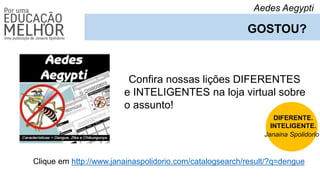 Aedes Aegypti
GOSTOU?
Confira nossas lições DIFERENTES
e INTELIGENTES na loja virtual sobre
o assunto!
Clique em http://www.janainaspolidorio.com/catalogsearch/result/?q=dengue
DIFERENTE.
INTELIGENTE.
Janaina Spolidorio
 