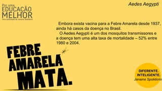 Aedes Aegypti
Embora exista vacina para a Febre Amarela desde 1937,
ainda há casos da doença no Brasil.
O Aedes Aegypti é um dos mosquitos transmissores e
a doença tem uma alta taxa de mortalidade – 52% entre
1980 e 2004.
DIFERENTE.
INTELIGENTE.
Janaina Spolidorio
 