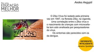 Aedes Aegypti
O Zika Vírus foi isolado pela primeira
vez em 1947, na floresta Zika, na Uganda.
Uma correlação entre o Zika vírus e
o nascimento de crianças com microcefa-
lia tem sido analisada por pesquisadores
do vírus.
Os sintomas são parecidos com os
da dengue.
DIFERENTE.
INTELIGENTE.
Janaina Spolidorio
 