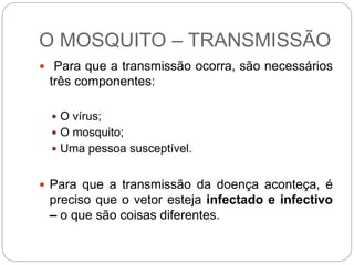 O MOSQUITO – TRANSMISSÃO
 Para que a transmissão ocorra, são necessários
três componentes:
 O vírus;
 O mosquito;
 Uma pessoa susceptível.
 Para que a transmissão da doença aconteça, é
preciso que o vetor esteja infectado e infectivo
– o que são coisas diferentes.
 