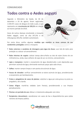 COMUNICADO
Todos contra o Aedes aegypti
Segundo o Ministério da Saúde, de 30 de
dezembro a 24 de agosto, foram registrados
1.439.471 casos de dengue em todo o país, o que
representa um crescimento de 599,5% em relação
ao mesmo período de 2018.
Casos de outras doenças envolvendo o mosquito
Aedes aegypti, como da zika (47,1%) e da
chikungunya (44,2%), também aumentaram.
Por conta disso, confira algumas medidas que mantêm as áreas comuns do seu
condomínio protegidas contra o mosquito:
 Ralos externos e canaletas de drenagens para água da chuva: usar tela de nylon para
proteção ou colocar sal semanalmente.
 Ralos internos de esgoto: colocar tampa abre-e-fecha ou tela de nylon (trama de um
milímetro) ou, ainda, duas colheres de sopa de sal, no mínimo, semanalmente.
 Lajes e marquises: manter o escoamento de água desobstruído e sem depressões que
permitam acúmulo de água, eliminando eventuais poças após cada chuva.
 Calhas: manter sempre limpas e sem pontos de acúmulo de água.
 Fossos de elevador: verificar semanalmente se existe acúmulo de água, providenciando
o escoamento por bombeamento.
 Pratos e pingadeiras de vasos de plantas: substituir a água por areia grossa no prato ou
pingadeira, até a borda.
 Caixas d’água: mantê-las vedadas (sem frestas), providenciando a sua limpeza
periodicamente.
 Piscinas em período de uso: efetuar o tratamento adequado com cloro.
 Recipientes descartáveis: acondicionar em sacos de lixo e disponibilizá-los para coleta
rotineira da limpeza pública.
 