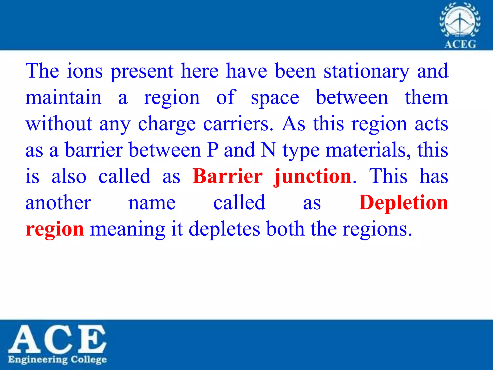 P.KIRAN KUMAR,ECE DEPARTMENT 11
The ions present here have been stationary and
maintain a region of space between them
without any charge carriers. As this region acts
as a barrier between P and N type materials, this
is also called as Barrier junction. This has
another name called as Depletion
region meaning it depletes both the regions.
 