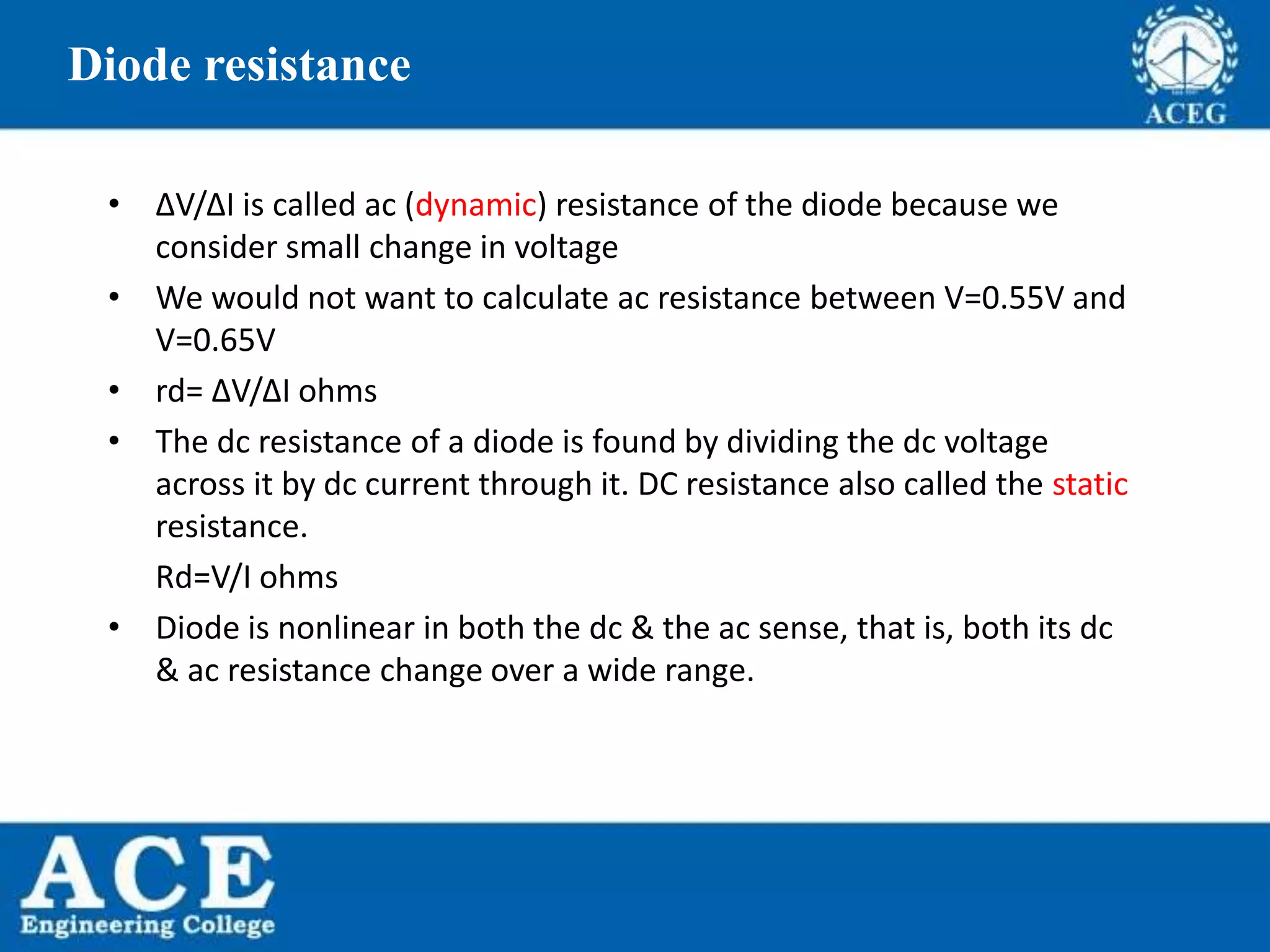 P.KIRAN KUMAR,ECE DEPARTMENT 17
Diode resistance
• ΔV/ΔI is called ac (dynamic) resistance of the diode because we
consider small change in voltage
• We would not want to calculate ac resistance between V=0.55V and
V=0.65V
• rd= ΔV/ΔI ohms
• The dc resistance of a diode is found by dividing the dc voltage
across it by dc current through it. DC resistance also called the static
resistance.
Rd=V/I ohms
• Diode is nonlinear in both the dc & the ac sense, that is, both its dc
& ac resistance change over a wide range.
 