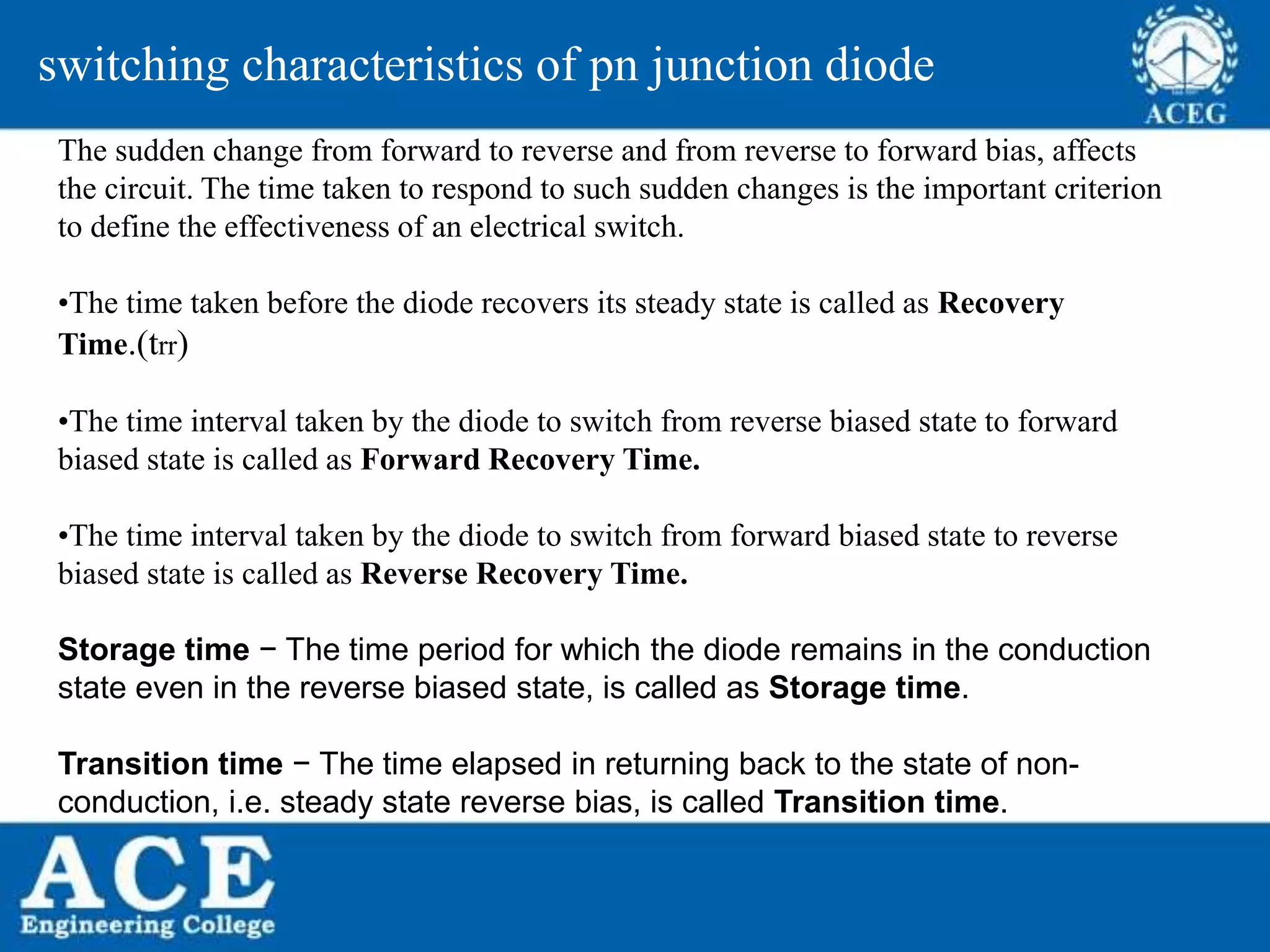P.KIRAN KUMAR,ECE DEPARTMENT 21
switching characteristics of pn junction diode
The sudden change from forward to reverse and from reverse to forward bias, affects
the circuit. The time taken to respond to such sudden changes is the important criterion
to define the effectiveness of an electrical switch.
•The time taken before the diode recovers its steady state is called as Recovery
Time.(trr)
•The time interval taken by the diode to switch from reverse biased state to forward
biased state is called as Forward Recovery Time.
•The time interval taken by the diode to switch from forward biased state to reverse
biased state is called as Reverse Recovery Time.
Storage time − The time period for which the diode remains in the conduction
state even in the reverse biased state, is called as Storage time.
Transition time − The time elapsed in returning back to the state of non-
conduction, i.e. steady state reverse bias, is called Transition time.
 