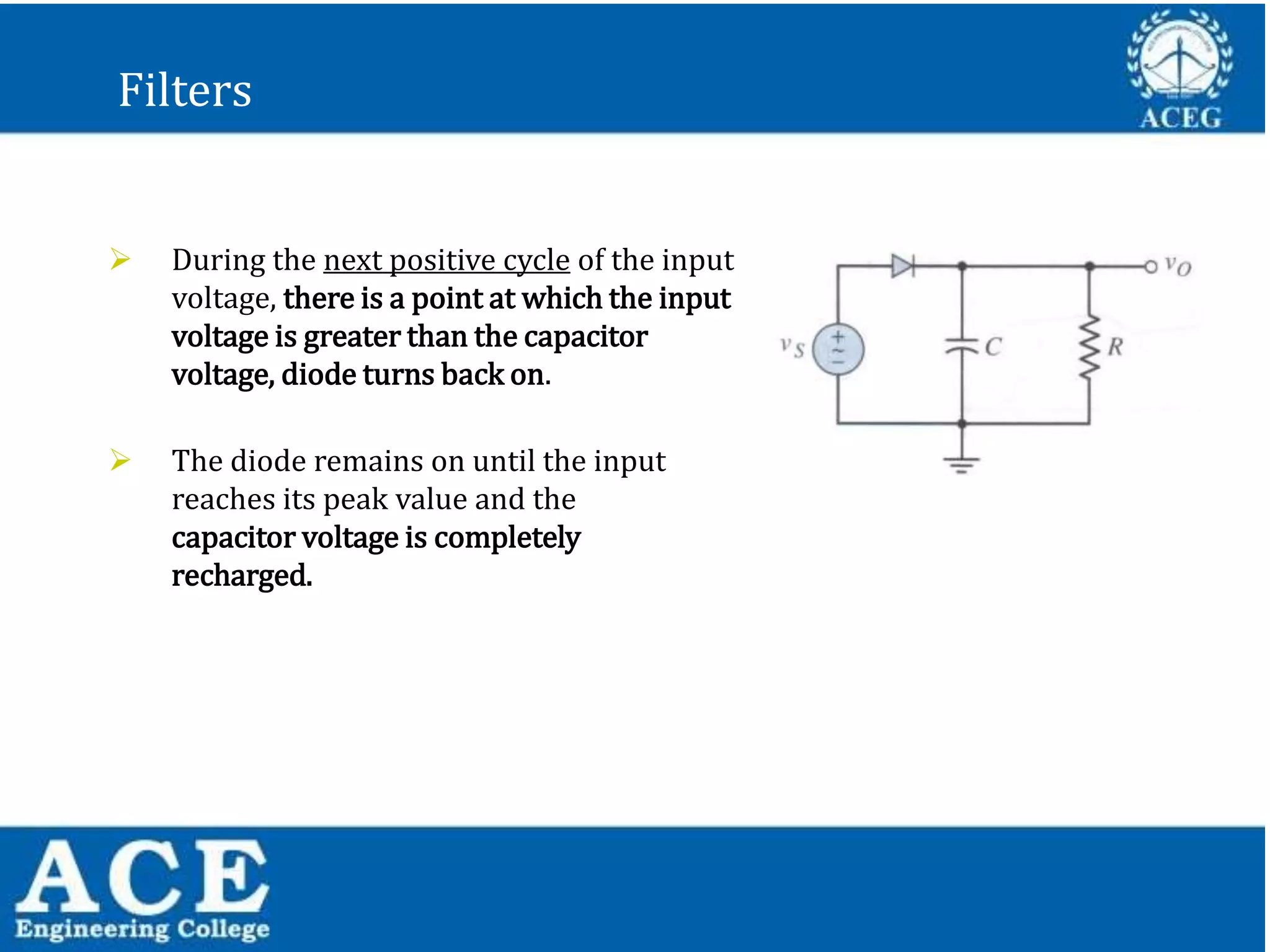 P.KIRAN KUMAR,ECE DEPARTMENT 33
Filters
 During the next positive cycle of the input
voltage, there is a point at which the input
voltage is greater than the capacitor
voltage, diode turns back on.
 The diode remains on until the input
reaches its peak value and the
capacitor voltage is completely
recharged.
 