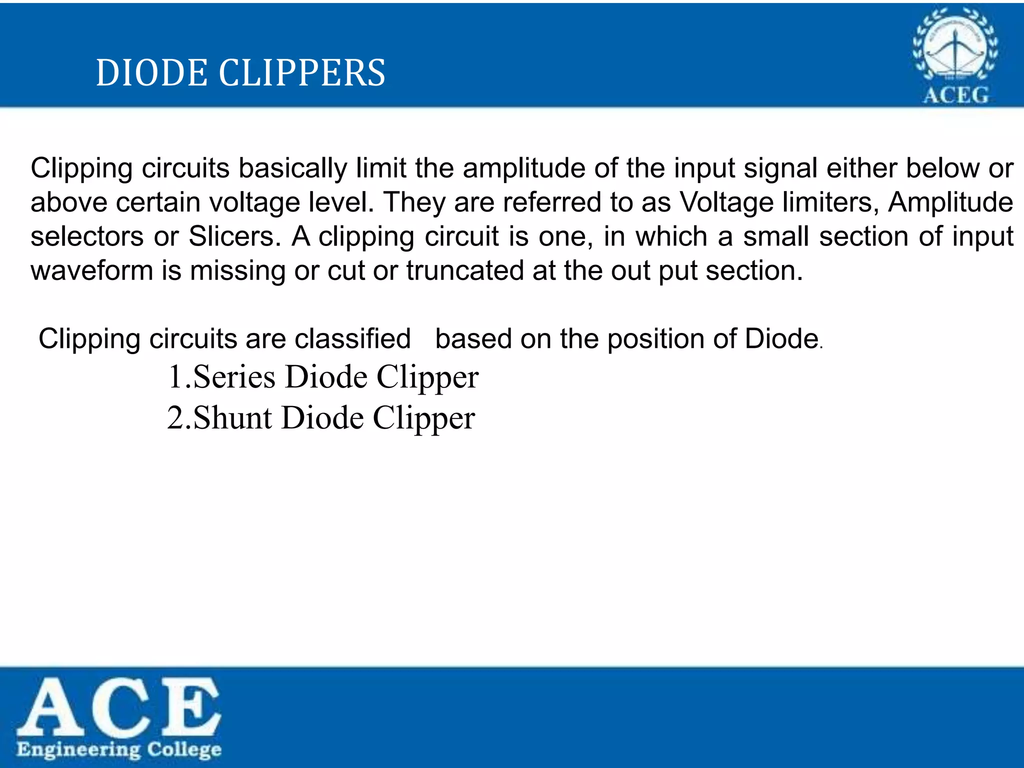 P.KIRAN KUMAR,ECE DEPARTMENT 37
DIODE CLIPPERS
Clipping circuits basically limit the amplitude of the input signal either below or
above certain voltage level. They are referred to as Voltage limiters, Amplitude
selectors or Slicers. A clipping circuit is one, in which a small section of input
waveform is missing or cut or truncated at the out put section.
Clipping circuits are classified based on the position of Diode.
1.Series Diode Clipper
2.Shunt Diode Clipper
 