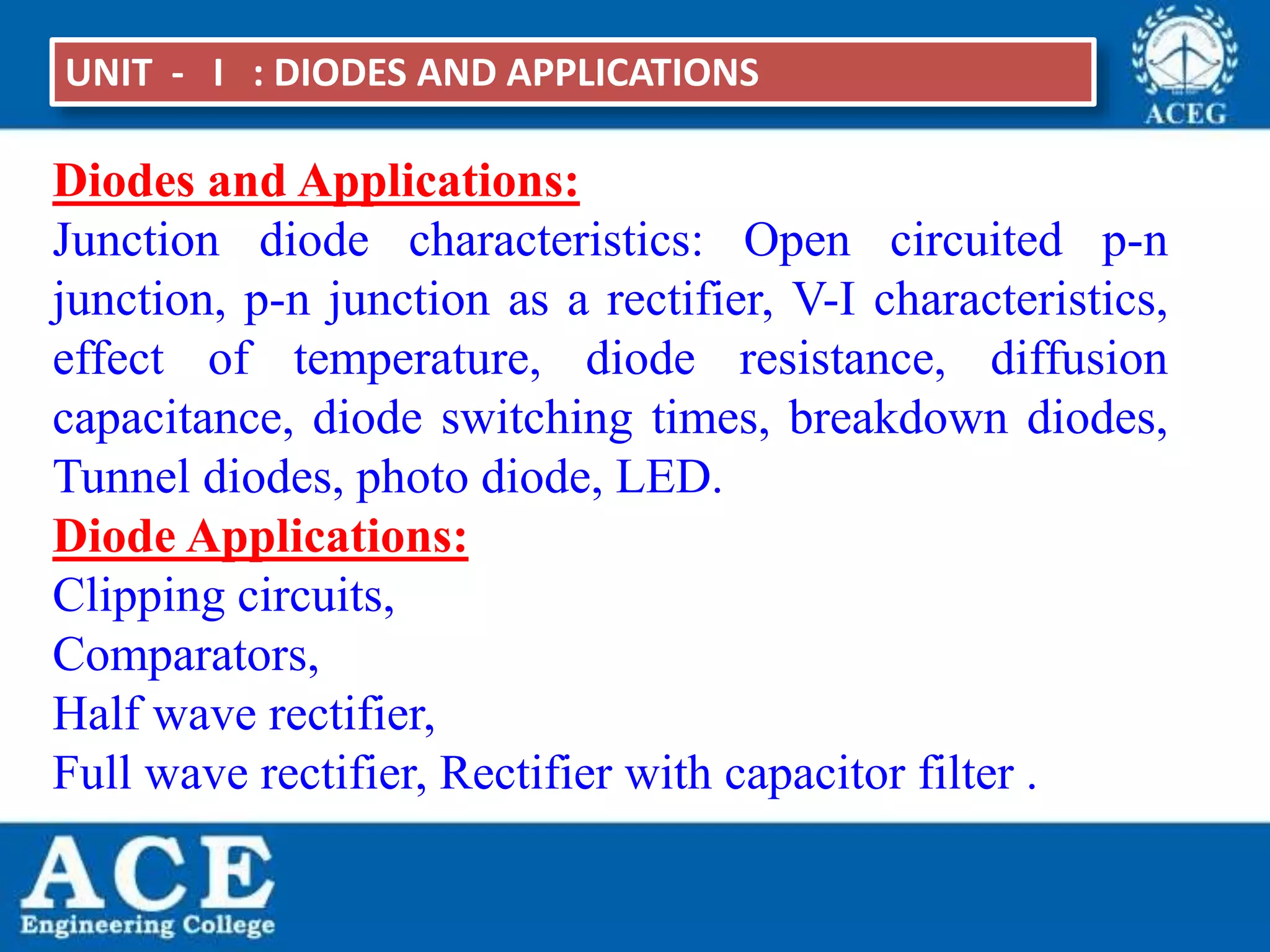 P.KIRAN KUMAR,ECE DEPARTMENT 4
UNIT - I : DIODES AND APPLICATIONS
Diodes and Applications:
Junction diode characteristics: Open circuited p-n
junction, p-n junction as a rectifier, V-I characteristics,
effect of temperature, diode resistance, diffusion
capacitance, diode switching times, breakdown diodes,
Tunnel diodes, photo diode, LED.
Diode Applications:
Clipping circuits,
Comparators,
Half wave rectifier,
Full wave rectifier, Rectifier with capacitor filter .
 