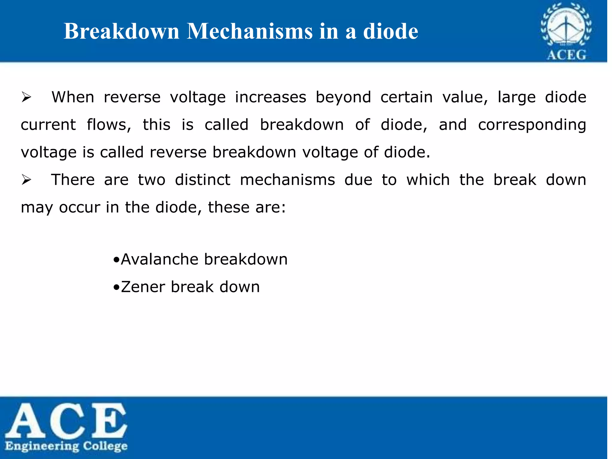 P.KIRAN KUMAR,ECE DEPARTMENT 45
Breakdown Mechanisms in a diode
 When reverse voltage increases beyond certain value, large diode
current flows, this is called breakdown of diode, and corresponding
voltage is called reverse breakdown voltage of diode.
 There are two distinct mechanisms due to which the break down
may occur in the diode, these are:
•Avalanche breakdown
•Zener break down
 