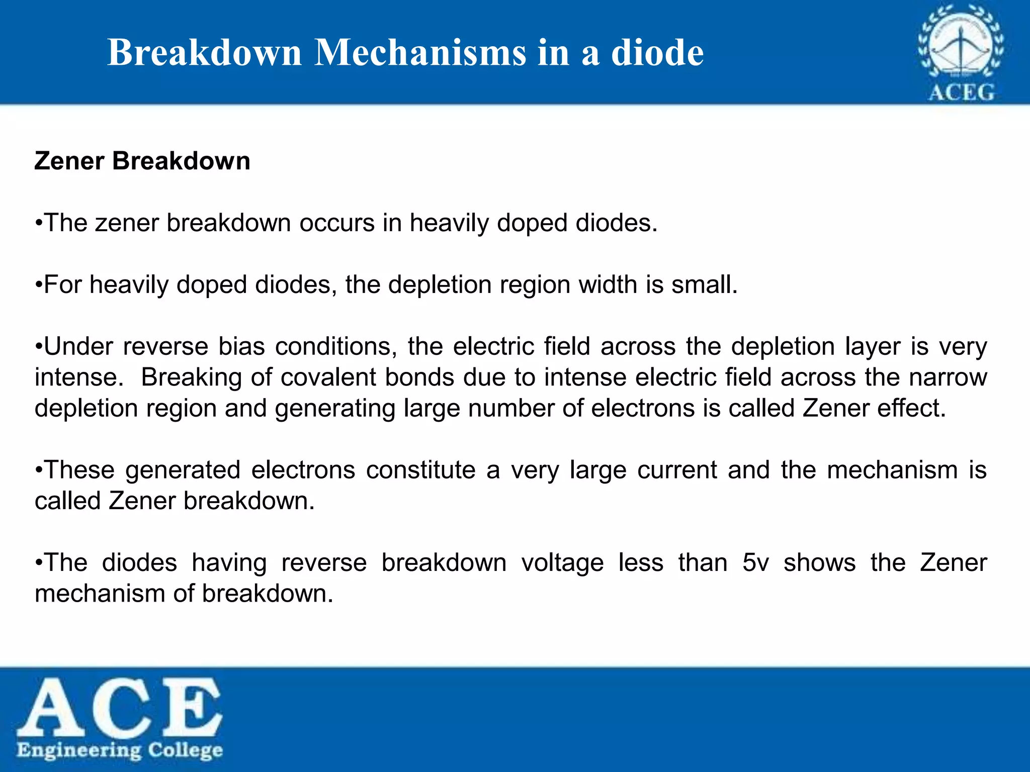 P.KIRAN KUMAR,ECE DEPARTMENT 47
Breakdown Mechanisms in a diode
Zener Breakdown
•The zener breakdown occurs in heavily doped diodes.
•For heavily doped diodes, the depletion region width is small.
•Under reverse bias conditions, the electric field across the depletion layer is very
intense. Breaking of covalent bonds due to intense electric field across the narrow
depletion region and generating large number of electrons is called Zener effect.
•These generated electrons constitute a very large current and the mechanism is
called Zener breakdown.
•The diodes having reverse breakdown voltage less than 5v shows the Zener
mechanism of breakdown.
 