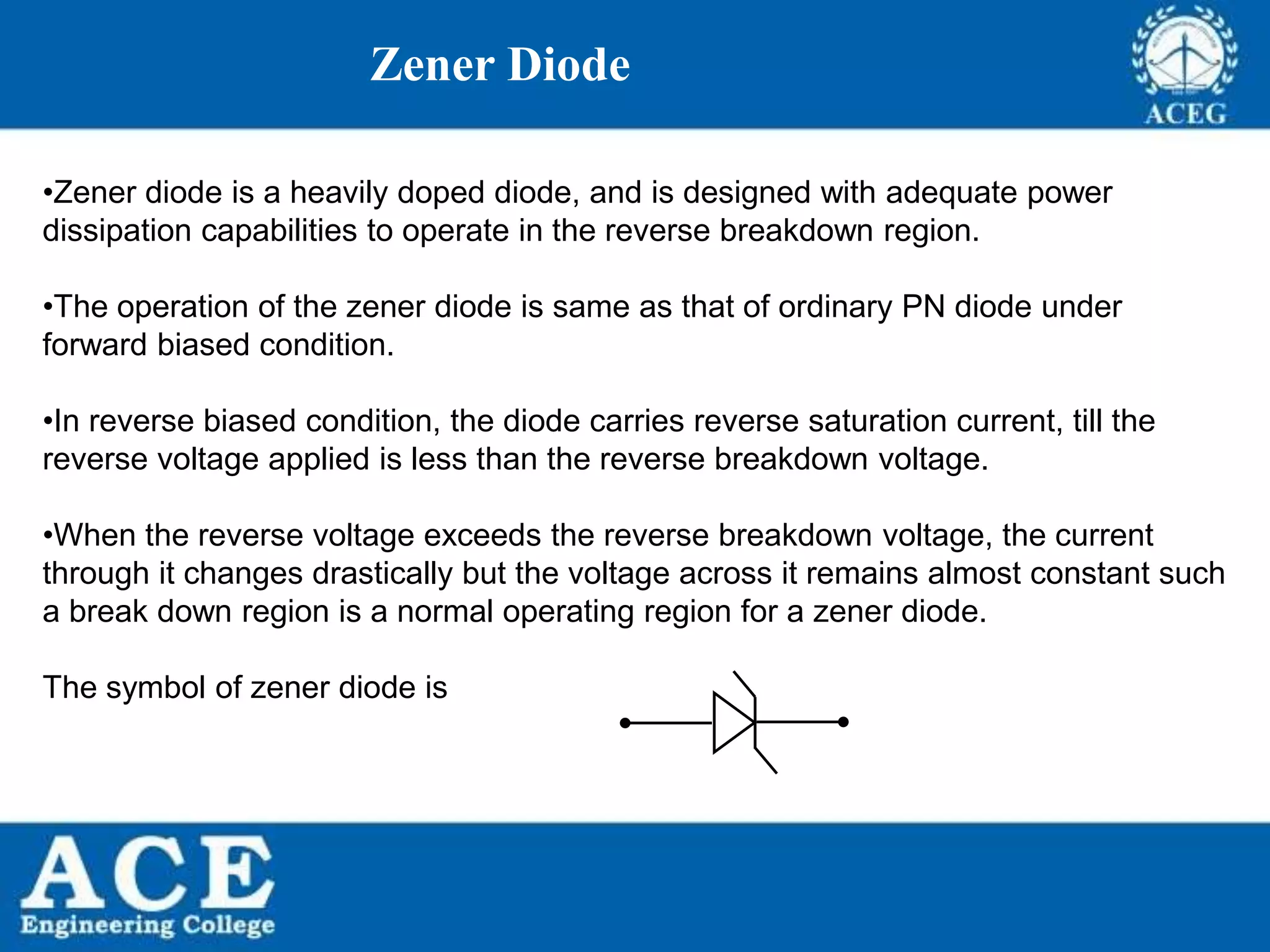 P.KIRAN KUMAR,ECE DEPARTMENT 48
Zener Diode
•Zener diode is a heavily doped diode, and is designed with adequate power
dissipation capabilities to operate in the reverse breakdown region.
•The operation of the zener diode is same as that of ordinary PN diode under
forward biased condition.
•In reverse biased condition, the diode carries reverse saturation current, till the
reverse voltage applied is less than the reverse breakdown voltage.
•When the reverse voltage exceeds the reverse breakdown voltage, the current
through it changes drastically but the voltage across it remains almost constant such
a break down region is a normal operating region for a zener diode.
The symbol of zener diode is
 