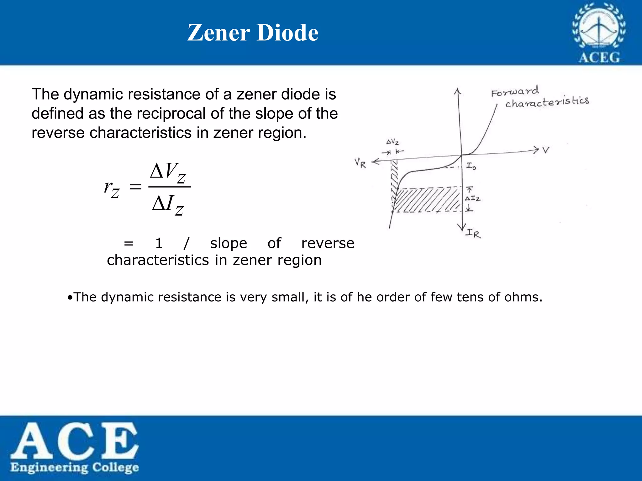 P.KIRAN KUMAR,ECE DEPARTMENT 49
Zener Diode
The dynamic resistance of a zener diode is
defined as the reciprocal of the slope of the
reverse characteristics in zener region.
Vzrz
Iz



= 1 / slope of reverse
characteristics in zener region
•The dynamic resistance is very small, it is of he order of few tens of ohms.
 
