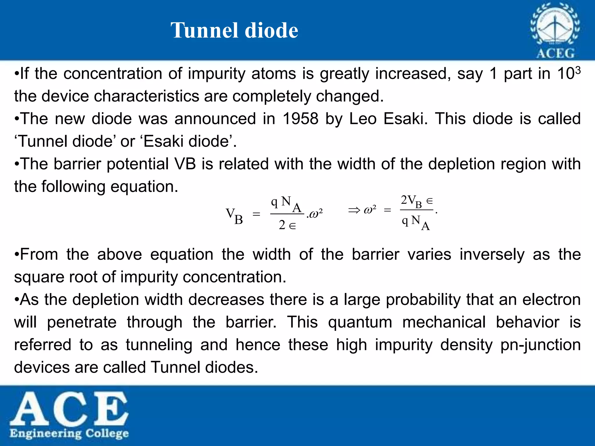 P.KIRAN KUMAR,ECE DEPARTMENT 52
Tunnel diode
•If the concentration of impurity atoms is greatly increased, say 1 part in 103
the device characteristics are completely changed.
•The new diode was announced in 1958 by Leo Esaki. This diode is called
‘Tunnel diode’ or ‘Esaki diode’.
•The barrier potential VB is related with the width of the depletion region with
the following equation.
•From the above equation the width of the barrier varies inversely as the
square root of impurity concentration.
•As the depletion width decreases there is a large probability that an electron
will penetrate through the barrier. This quantum mechanical behavior is
referred to as tunneling and hence these high impurity density pn-junction
devices are called Tunnel diodes.
q NAV . ²B 2


B2V
² .
q NA


 
 