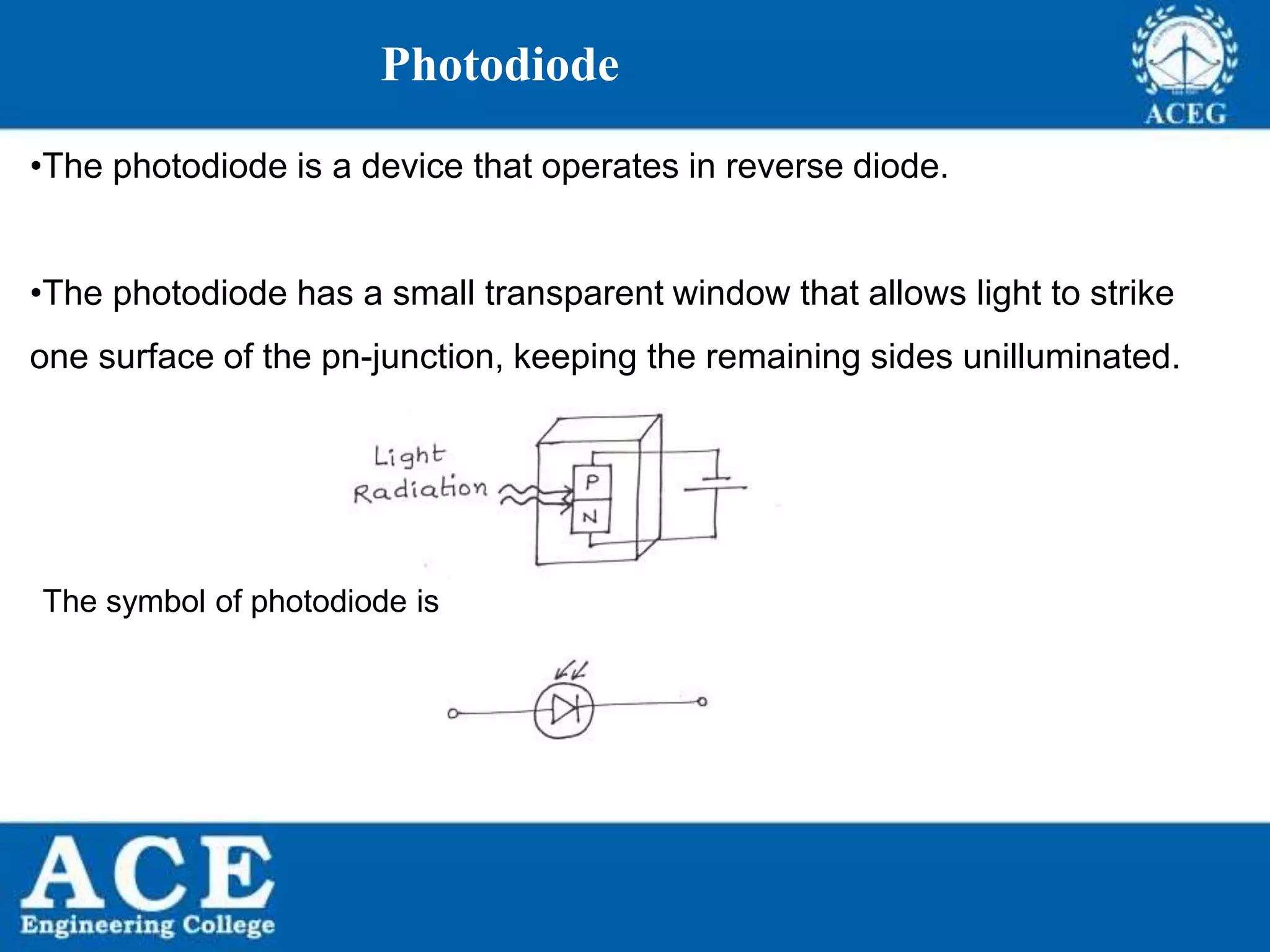 P.KIRAN KUMAR,ECE DEPARTMENT 58
Photodiode
•The photodiode is a device that operates in reverse diode.
•The photodiode has a small transparent window that allows light to strike
one surface of the pn-junction, keeping the remaining sides unilluminated.
The symbol of photodiode is
 