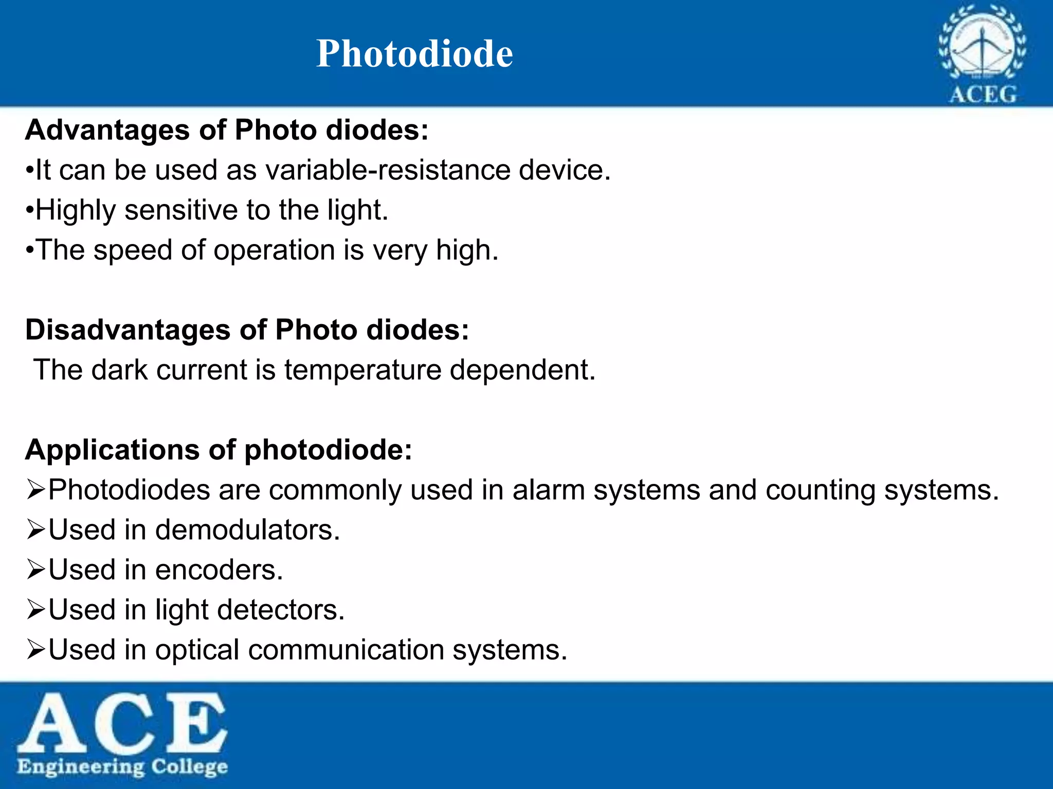 P.KIRAN KUMAR,ECE DEPARTMENT 60
Photodiode
Advantages of Photo diodes:
•It can be used as variable-resistance device.
•Highly sensitive to the light.
•The speed of operation is very high.
Disadvantages of Photo diodes:
The dark current is temperature dependent.
Applications of photodiode:
Photodiodes are commonly used in alarm systems and counting systems.
Used in demodulators.
Used in encoders.
Used in light detectors.
Used in optical communication systems.
 