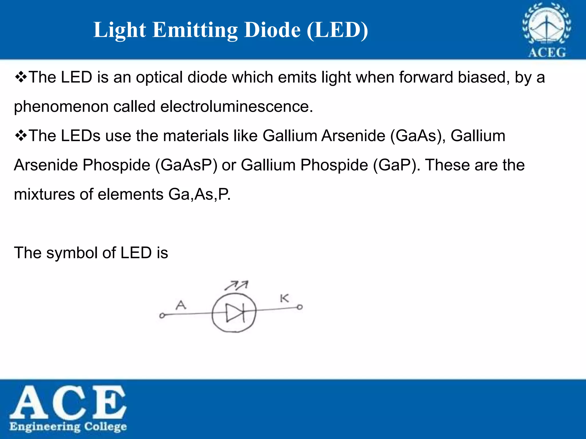 P.KIRAN KUMAR,ECE DEPARTMENT 61
Light Emitting Diode (LED)
The LED is an optical diode which emits light when forward biased, by a
phenomenon called electroluminescence.
The LEDs use the materials like Gallium Arsenide (GaAs), Gallium
Arsenide Phospide (GaAsP) or Gallium Phospide (GaP). These are the
mixtures of elements Ga,As,P.
The symbol of LED is
 