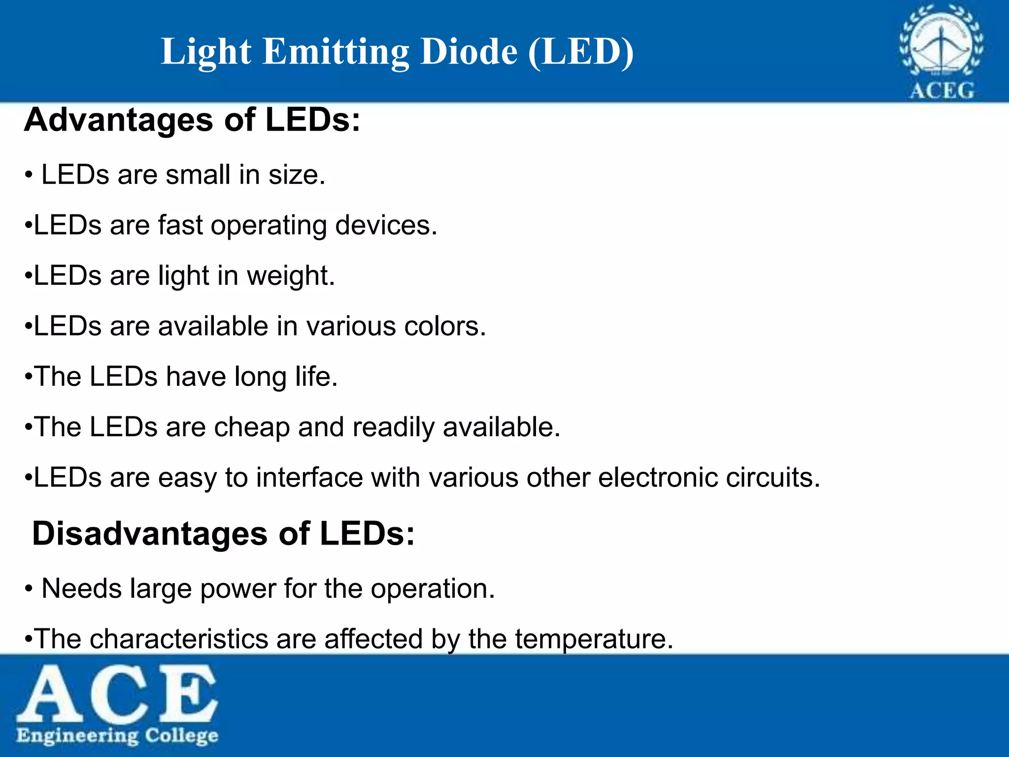 P.KIRAN KUMAR,ECE DEPARTMENT 65
Light Emitting Diode (LED)
Advantages of LEDs:
• LEDs are small in size.
•LEDs are fast operating devices.
•LEDs are light in weight.
•LEDs are available in various colors.
•The LEDs have long life.
•The LEDs are cheap and readily available.
•LEDs are easy to interface with various other electronic circuits.
Disadvantages of LEDs:
• Needs large power for the operation.
•The characteristics are affected by the temperature.
 