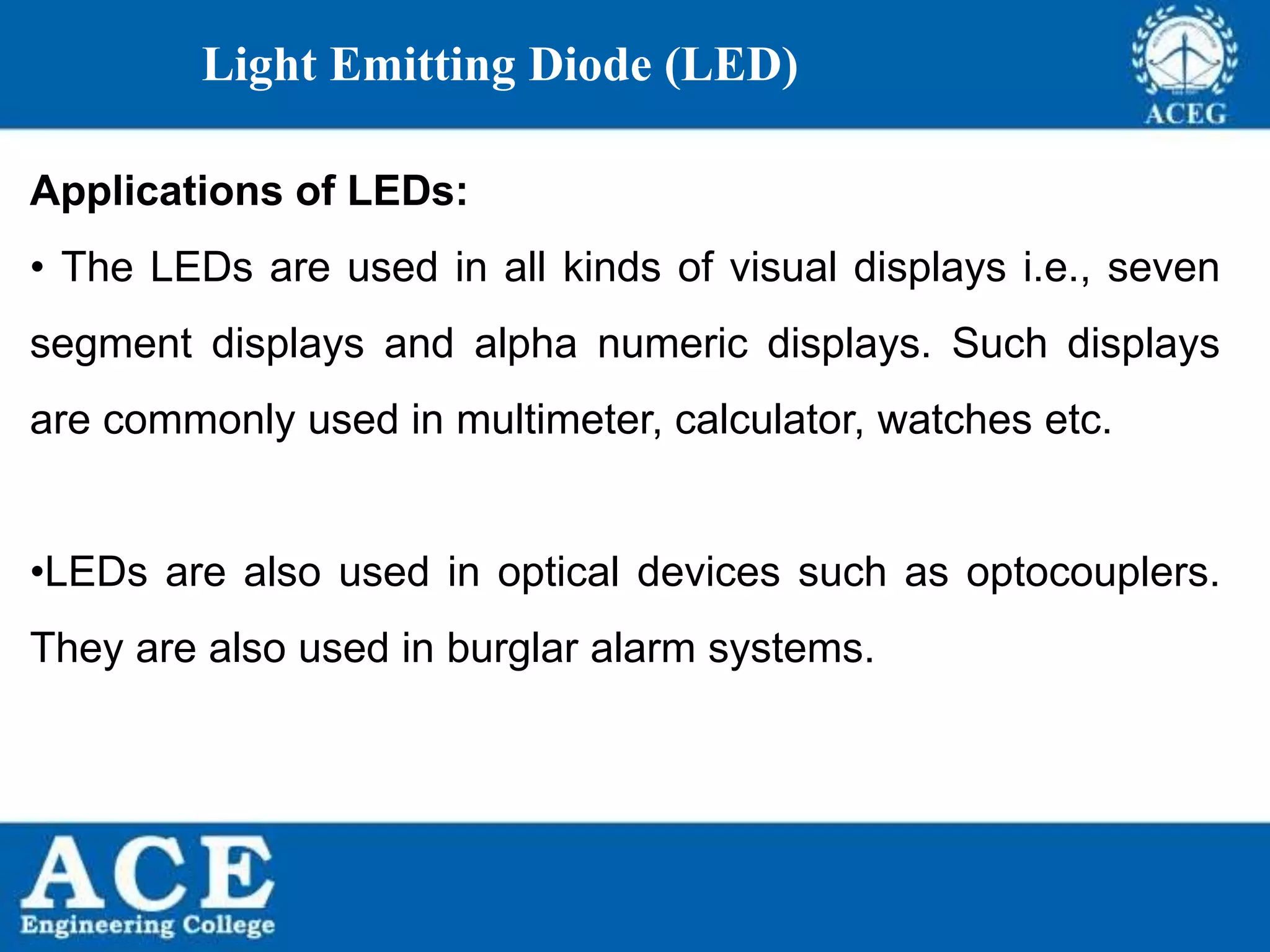 P.KIRAN KUMAR,ECE DEPARTMENT 66
Light Emitting Diode (LED)
Applications of LEDs:
• The LEDs are used in all kinds of visual displays i.e., seven
segment displays and alpha numeric displays. Such displays
are commonly used in multimeter, calculator, watches etc.
•LEDs are also used in optical devices such as optocouplers.
They are also used in burglar alarm systems.
 