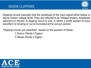 P.KIRAN KUMAR,ECE DEPARTMENT 37
DIODE CLIPPERS
Clipping circuits basically limit the amplitude of the input signal either below or
above certain voltage level. They are referred to as Voltage limiters, Amplitude
selectors or Slicers. A clipping circuit is one, in which a small section of input
waveform is missing or cut or truncated at the out put section.
Clipping circuits are classified based on the position of Diode.
1.Series Diode Clipper
2.Shunt Diode Clipper
 