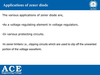 P.KIRAN KUMAR,ECE DEPARTMENT 51
Applications of zener diode
The various applications of zener diode are,
•As a voltage regulating element in voltage regulators.
•In various protecting circuits.
•In zener limiters i.e., clipping circuits which are used to clip off the unwanted
portion of the voltage waveform.
 