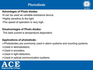 P.KIRAN KUMAR,ECE DEPARTMENT 60
Photodiode
Advantages of Photo diodes:
•It can be used as variable-resistance device.
•Highly sensitive to the light.
•The speed of operation is very high.
Disadvantages of Photo diodes:
The dark current is temperature dependent.
Applications of photodiode:
Photodiodes are commonly used in alarm systems and counting systems.
Used in demodulators.
Used in encoders.
Used in light detectors.
Used in optical communication systems.
 