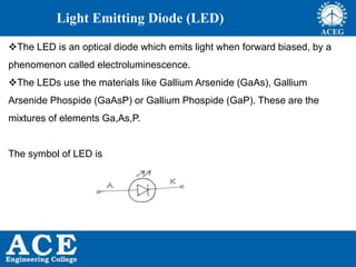 P.KIRAN KUMAR,ECE DEPARTMENT 61
Light Emitting Diode (LED)
The LED is an optical diode which emits light when forward biased, by a
phenomenon called electroluminescence.
The LEDs use the materials like Gallium Arsenide (GaAs), Gallium
Arsenide Phospide (GaAsP) or Gallium Phospide (GaP). These are the
mixtures of elements Ga,As,P.
The symbol of LED is
 