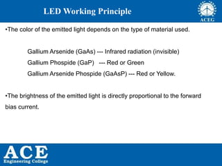 P.KIRAN KUMAR,ECE DEPARTMENT 63
LED Working Principle
•The color of the emitted light depends on the type of material used.
Gallium Arsenide (GaAs) --- Infrared radiation (invisible)
Gallium Phospide (GaP) --- Red or Green
Gallium Arsenide Phospide (GaAsP) --- Red or Yellow.
•The brightness of the emitted light is directly proportional to the forward
bias current.
 