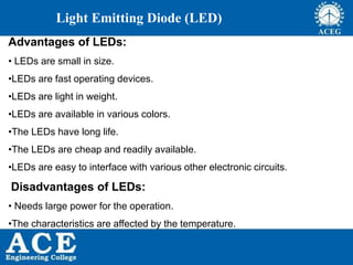 P.KIRAN KUMAR,ECE DEPARTMENT 65
Light Emitting Diode (LED)
Advantages of LEDs:
• LEDs are small in size.
•LEDs are fast operating devices.
•LEDs are light in weight.
•LEDs are available in various colors.
•The LEDs have long life.
•The LEDs are cheap and readily available.
•LEDs are easy to interface with various other electronic circuits.
Disadvantages of LEDs:
• Needs large power for the operation.
•The characteristics are affected by the temperature.
 