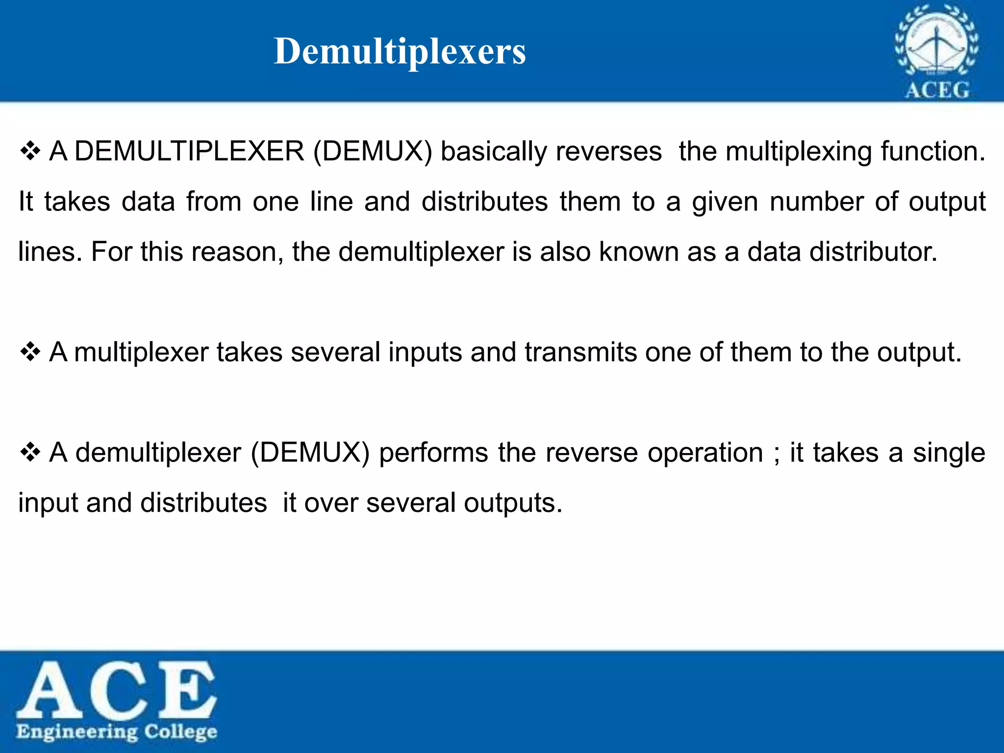 P.KIRAN KUMAR,ECE DEPARTMENT 103
Demultiplexers
 A DEMULTIPLEXER (DEMUX) basically reverses the multiplexing function.
It takes data from one line and distributes them to a given number of output
lines. For this reason, the demultiplexer is also known as a data distributor.
 A multiplexer takes several inputs and transmits one of them to the output.
 A demultiplexer (DEMUX) performs the reverse operation ; it takes a single
input and distributes it over several outputs.
 