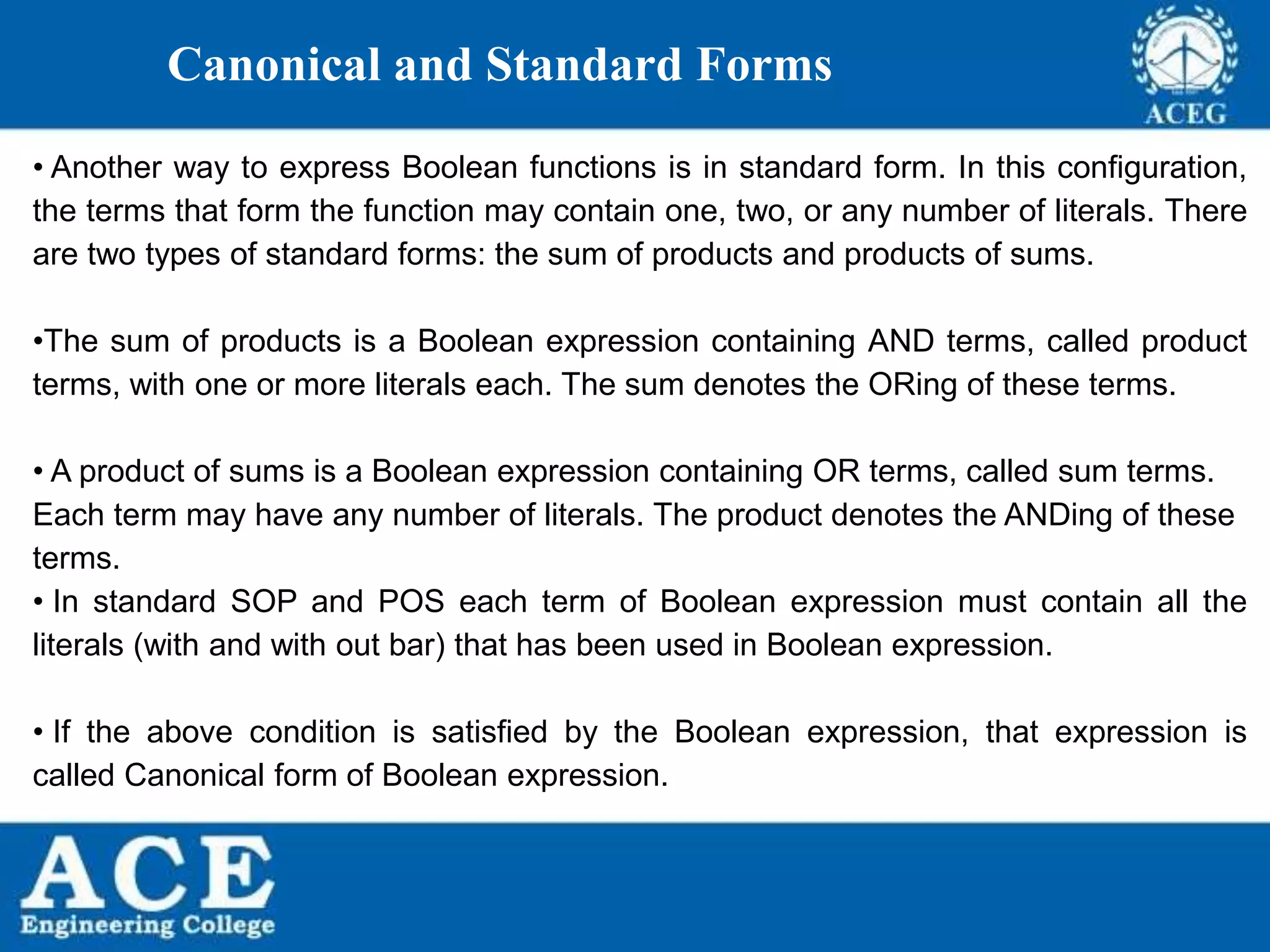 P.KIRAN KUMAR,ECE DEPARTMENT 13
Canonical and Standard Forms
• Another way to express Boolean functions is in standard form. In this configuration,
the terms that form the function may contain one, two, or any number of literals. There
are two types of standard forms: the sum of products and products of sums.
•The sum of products is a Boolean expression containing AND terms, called product
terms, with one or more literals each. The sum denotes the ORing of these terms.
• A product of sums is a Boolean expression containing OR terms, called sum terms.
Each term may have any number of literals. The product denotes the ANDing of these
terms.
• In standard SOP and POS each term of Boolean expression must contain all the
literals (with and with out bar) that has been used in Boolean expression.
• If the above condition is satisfied by the Boolean expression, that expression is
called Canonical form of Boolean expression.
 