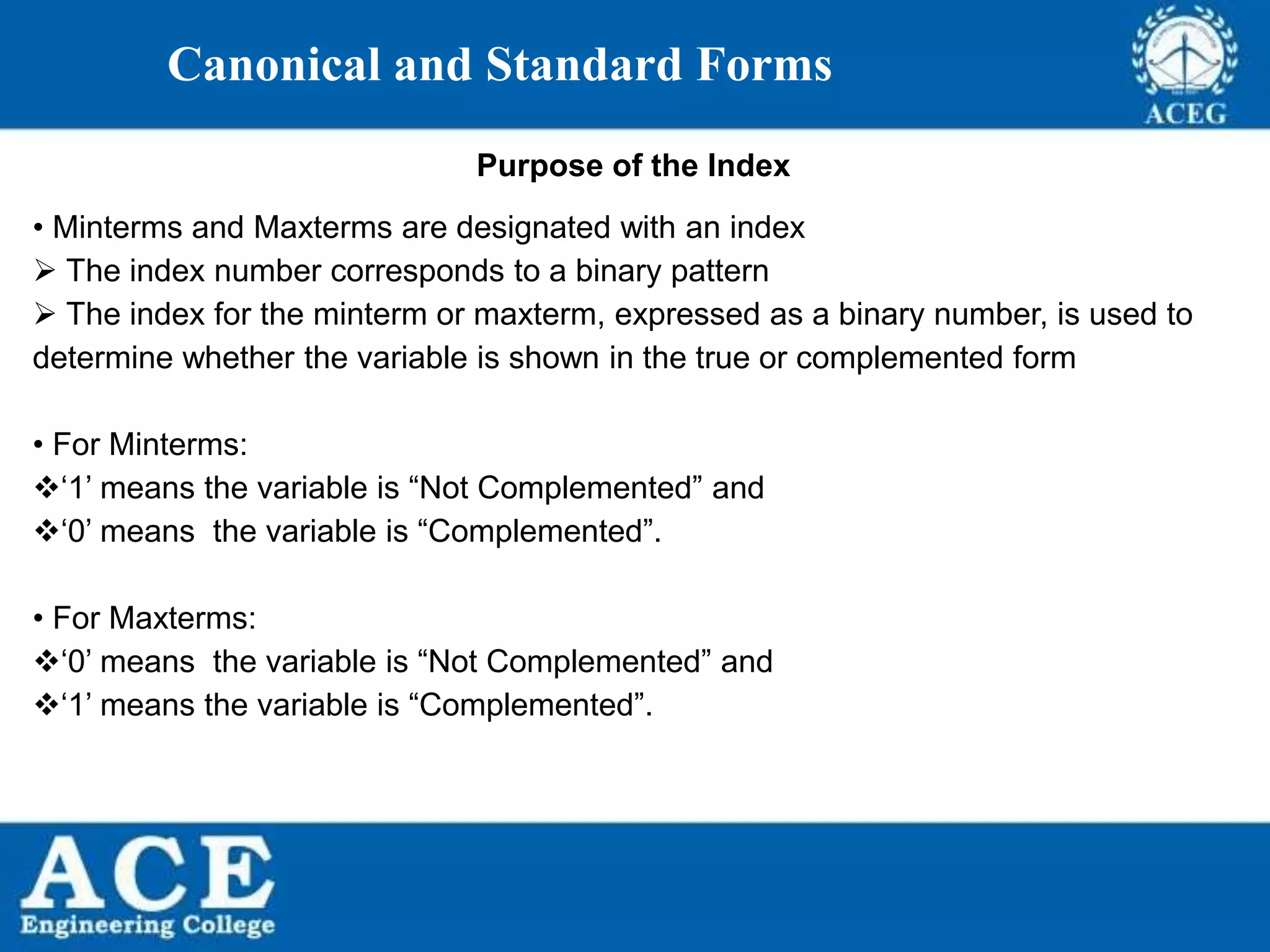 P.KIRAN KUMAR,ECE DEPARTMENT 15
Canonical and Standard Forms
Purpose of the Index
• Minterms and Maxterms are designated with an index
 The index number corresponds to a binary pattern
 The index for the minterm or maxterm, expressed as a binary number, is used to
determine whether the variable is shown in the true or complemented form
• For Minterms:
‘1’ means the variable is “Not Complemented” and
‘0’ means the variable is “Complemented”.
• For Maxterms:
‘0’ means the variable is “Not Complemented” and
‘1’ means the variable is “Complemented”.
 