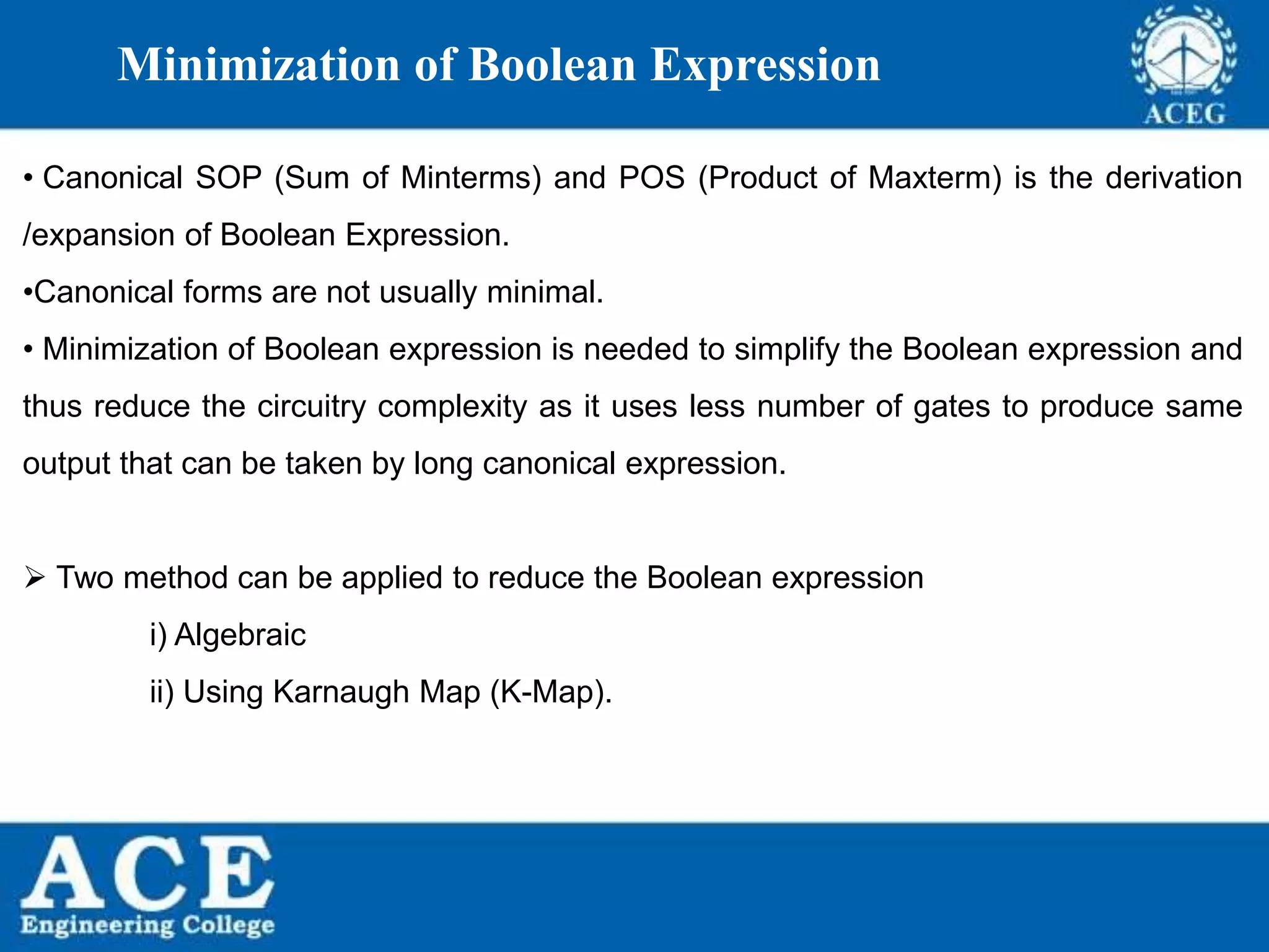 P.KIRAN KUMAR,ECE DEPARTMENT 21
Minimization of Boolean Expression
• Canonical SOP (Sum of Minterms) and POS (Product of Maxterm) is the derivation
/expansion of Boolean Expression.
•Canonical forms are not usually minimal.
• Minimization of Boolean expression is needed to simplify the Boolean expression and
thus reduce the circuitry complexity as it uses less number of gates to produce same
output that can be taken by long canonical expression.
 Two method can be applied to reduce the Boolean expression
i) Algebraic
ii) Using Karnaugh Map (K-Map).
 