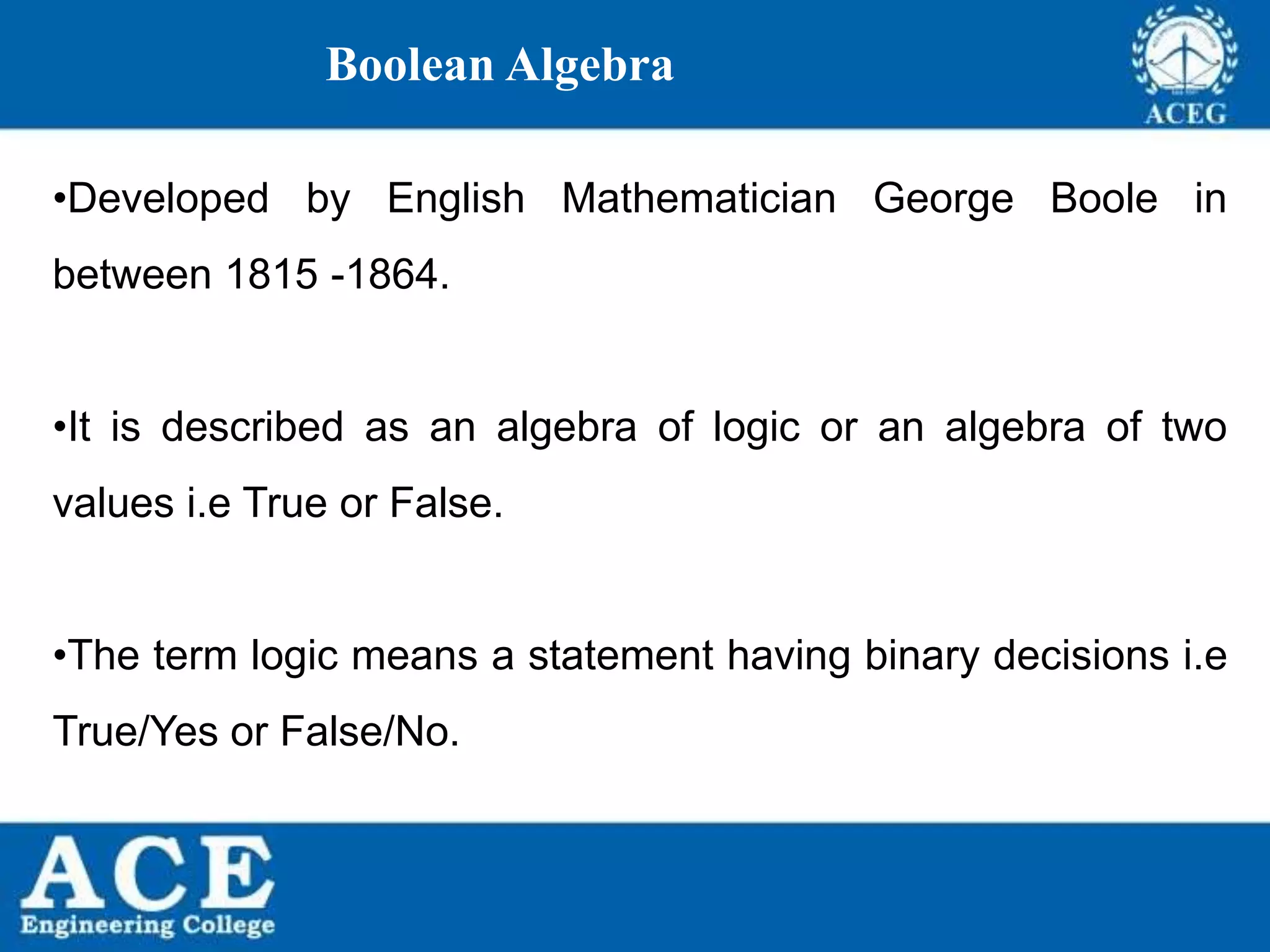 P.KIRAN KUMAR,ECE DEPARTMENT 3
Boolean Algebra
•Developed by English Mathematician George Boole in
between 1815 -1864.
•It is described as an algebra of logic or an algebra of two
values i.e True or False.
•The term logic means a statement having binary decisions i.e
True/Yes or False/No.
 