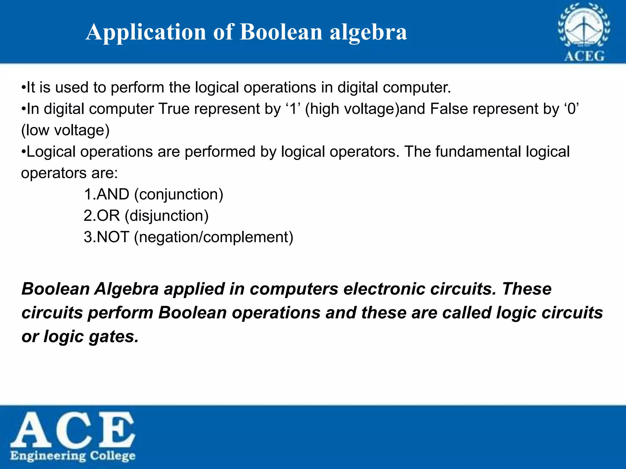 P.KIRAN KUMAR,ECE DEPARTMENT 4
Application of Boolean algebra
•It is used to perform the logical operations in digital computer.
•In digital computer True represent by ‘1’ (high voltage)and False represent by ‘0’
(low voltage)
•Logical operations are performed by logical operators. The fundamental logical
operators are:
1.AND (conjunction)
2.OR (disjunction)
3.NOT (negation/complement)
Boolean Algebra applied in computers electronic circuits. These
circuits perform Boolean operations and these are called logic circuits
or logic gates.
 