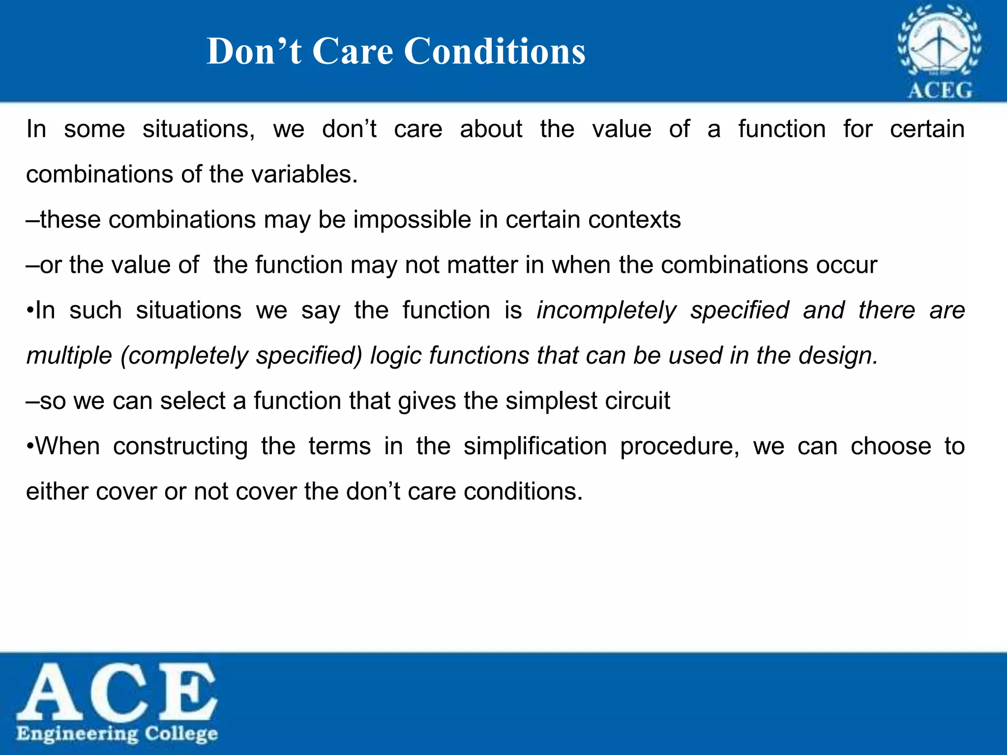 P.KIRAN KUMAR,ECE DEPARTMENT 42
Don’t Care Conditions
In some situations, we don’t care about the value of a function for certain
combinations of the variables.
–these combinations may be impossible in certain contexts
–or the value of the function may not matter in when the combinations occur
•In such situations we say the function is incompletely specified and there are
multiple (completely specified) logic functions that can be used in the design.
–so we can select a function that gives the simplest circuit
•When constructing the terms in the simplification procedure, we can choose to
either cover or not cover the don’t care conditions.
 
