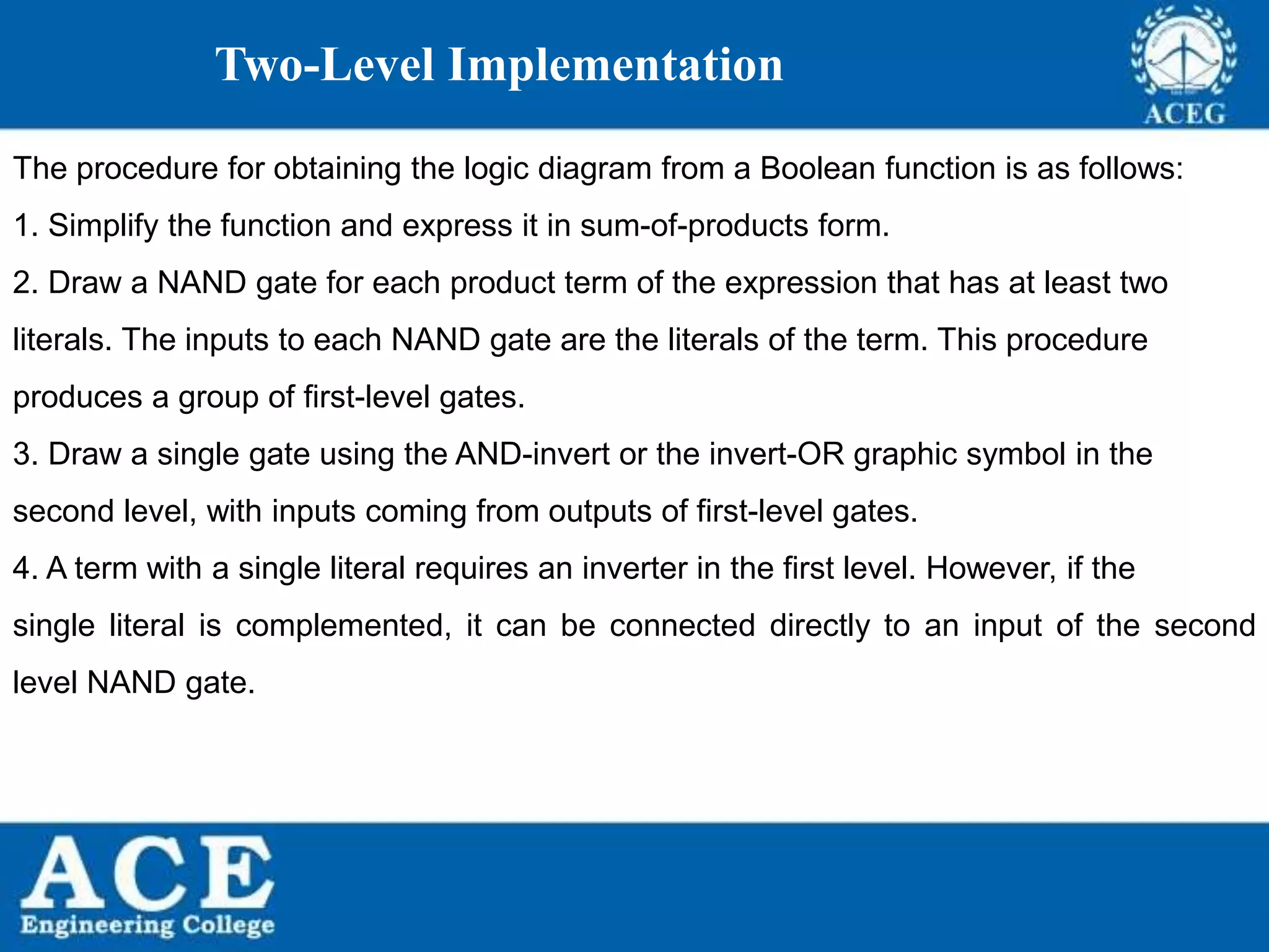 P.KIRAN KUMAR,ECE DEPARTMENT 45
Two-Level Implementation
The procedure for obtaining the logic diagram from a Boolean function is as follows:
1. Simplify the function and express it in sum-of-products form.
2. Draw a NAND gate for each product term of the expression that has at least two
literals. The inputs to each NAND gate are the literals of the term. This procedure
produces a group of first-level gates.
3. Draw a single gate using the AND-invert or the invert-OR graphic symbol in the
second level, with inputs coming from outputs of first-level gates.
4. A term with a single literal requires an inverter in the first level. However, if the
single literal is complemented, it can be connected directly to an input of the second
level NAND gate.
 