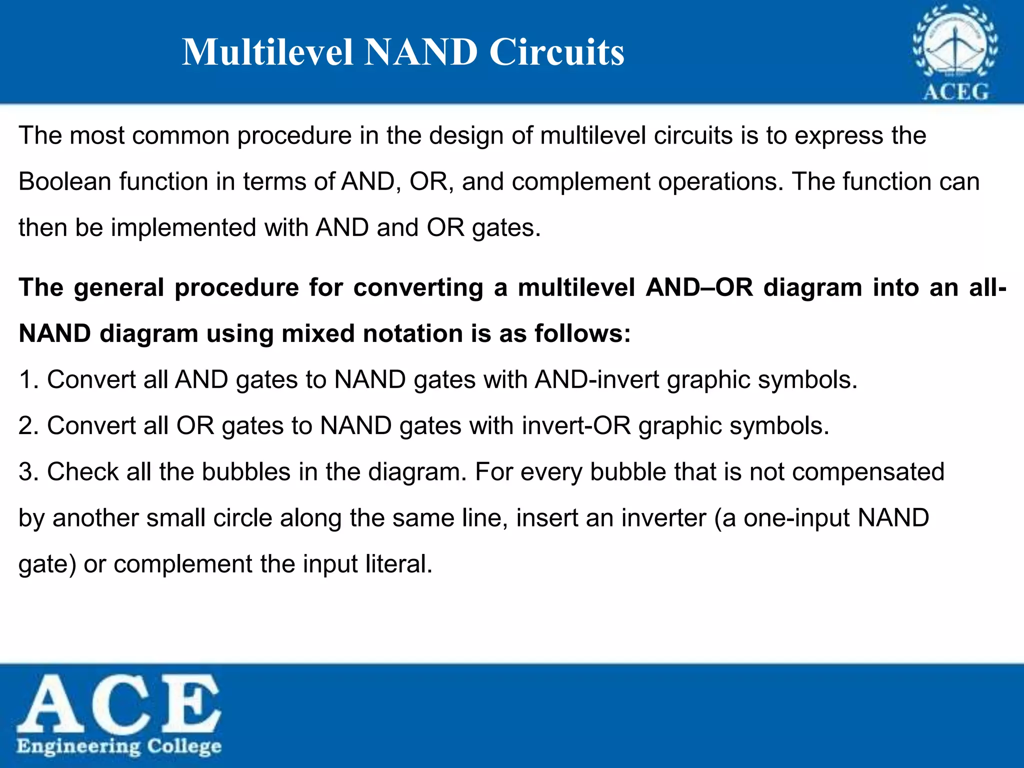P.KIRAN KUMAR,ECE DEPARTMENT 47
Multilevel NAND Circuits
The most common procedure in the design of multilevel circuits is to express the
Boolean function in terms of AND, OR, and complement operations. The function can
then be implemented with AND and OR gates.
The general procedure for converting a multilevel AND–OR diagram into an all-
NAND diagram using mixed notation is as follows:
1. Convert all AND gates to NAND gates with AND-invert graphic symbols.
2. Convert all OR gates to NAND gates with invert-OR graphic symbols.
3. Check all the bubbles in the diagram. For every bubble that is not compensated
by another small circle along the same line, insert an inverter (a one-input NAND
gate) or complement the input literal.
 