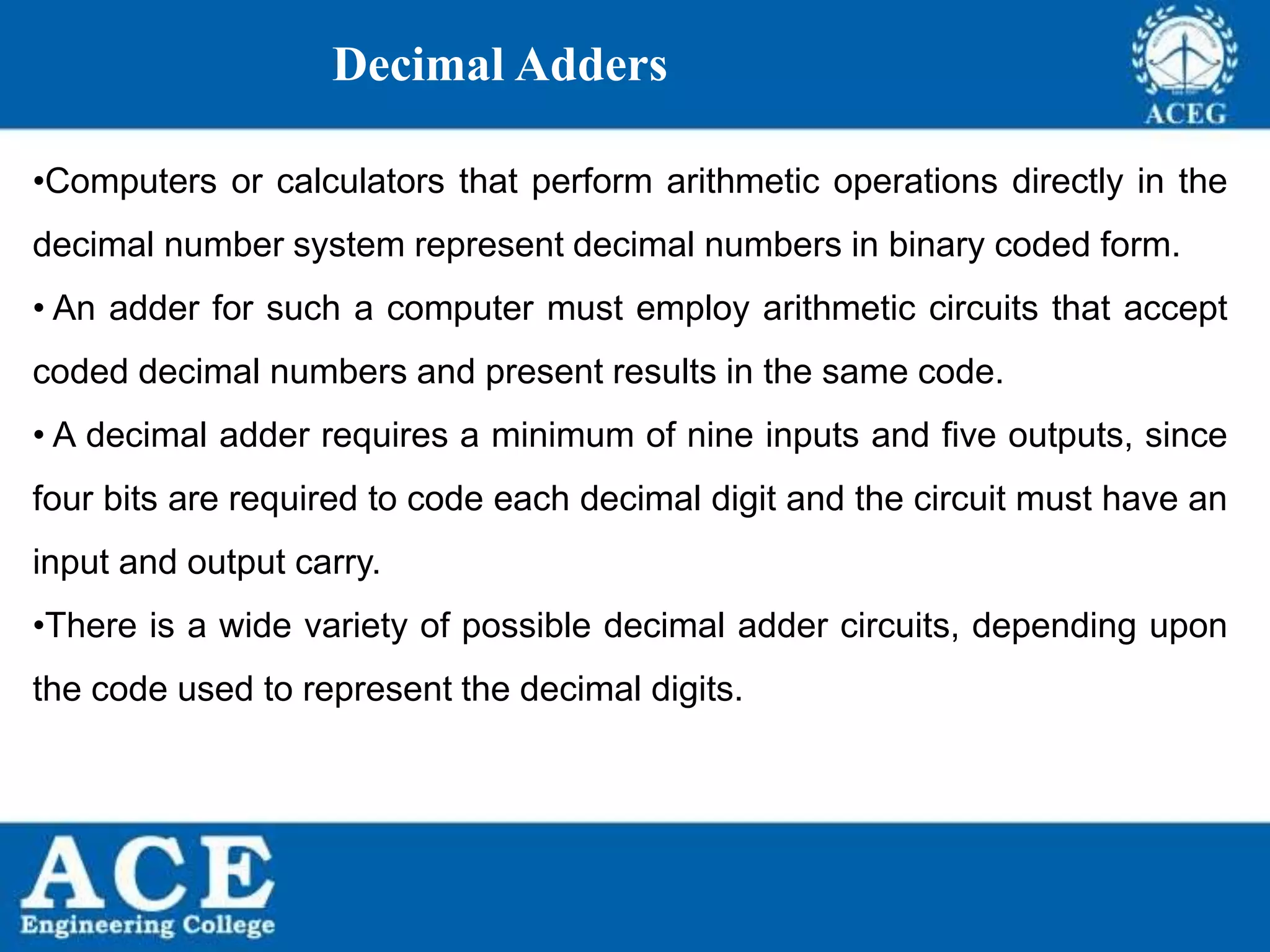 P.KIRAN KUMAR,ECE DEPARTMENT 61
Decimal Adders
•Computers or calculators that perform arithmetic operations directly in the
decimal number system represent decimal numbers in binary coded form.
• An adder for such a computer must employ arithmetic circuits that accept
coded decimal numbers and present results in the same code.
• A decimal adder requires a minimum of nine inputs and five outputs, since
four bits are required to code each decimal digit and the circuit must have an
input and output carry.
•There is a wide variety of possible decimal adder circuits, depending upon
the code used to represent the decimal digits.
 