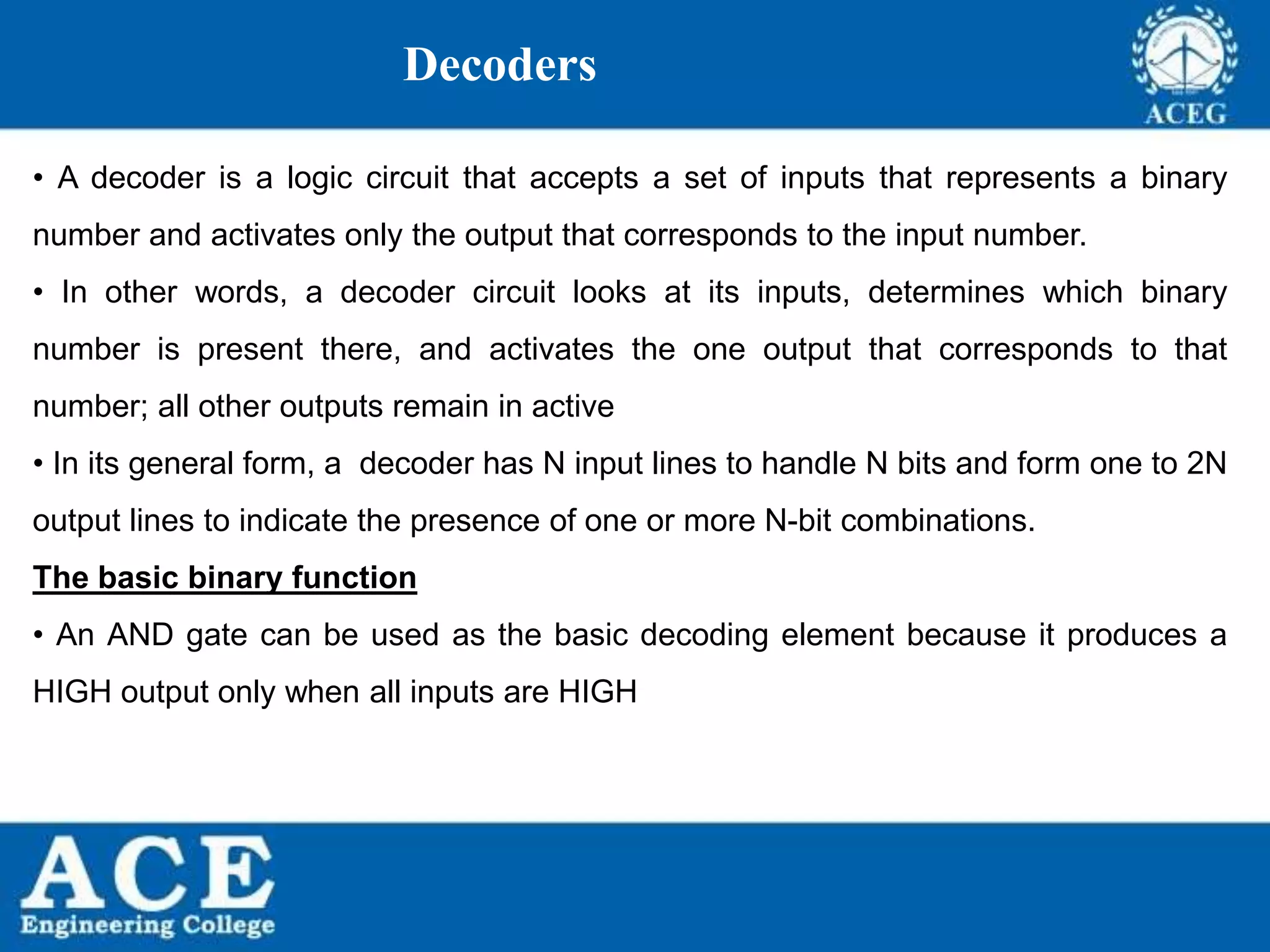 P.KIRAN KUMAR,ECE DEPARTMENT 74
Decoders
• A decoder is a logic circuit that accepts a set of inputs that represents a binary
number and activates only the output that corresponds to the input number.
• In other words, a decoder circuit looks at its inputs, determines which binary
number is present there, and activates the one output that corresponds to that
number; all other outputs remain in active
• In its general form, a decoder has N input lines to handle N bits and form one to 2N
output lines to indicate the presence of one or more N-bit combinations.
The basic binary function
• An AND gate can be used as the basic decoding element because it produces a
HIGH output only when all inputs are HIGH
 