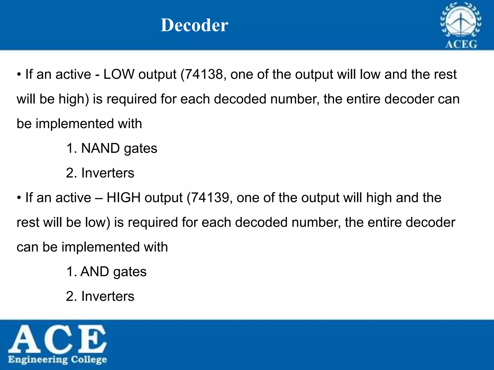 P.KIRAN KUMAR,ECE DEPARTMENT 77
Decoder
• If an active - LOW output (74138, one of the output will low and the rest
will be high) is required for each decoded number, the entire decoder can
be implemented with
1. NAND gates
2. Inverters
• If an active – HIGH output (74139, one of the output will high and the
rest will be low) is required for each decoded number, the entire decoder
can be implemented with
1. AND gates
2. Inverters
 