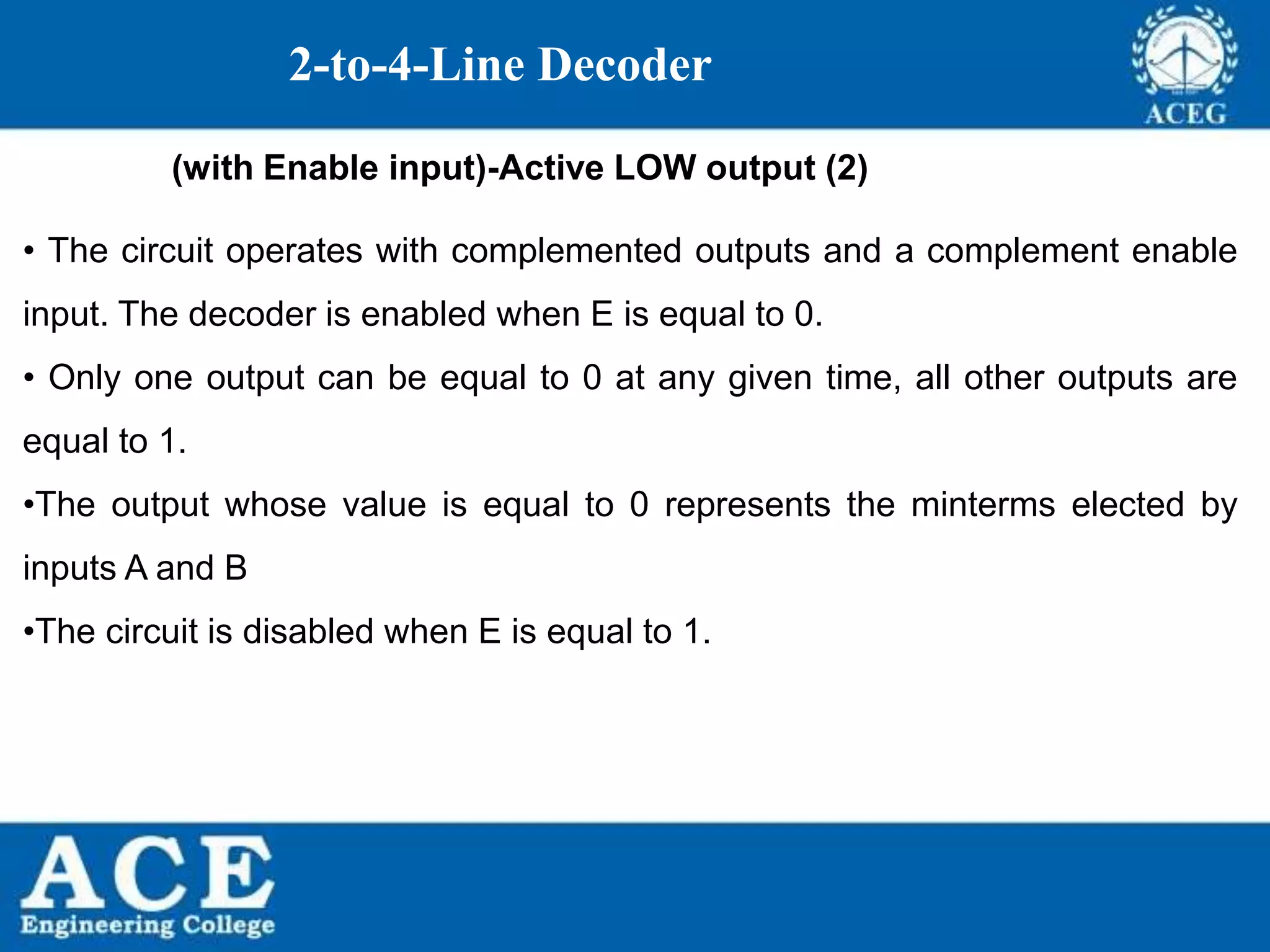P.KIRAN KUMAR,ECE DEPARTMENT 79
2-to-4-Line Decoder
(with Enable input)-Active LOW output (2)
• The circuit operates with complemented outputs and a complement enable
input. The decoder is enabled when E is equal to 0.
• Only one output can be equal to 0 at any given time, all other outputs are
equal to 1.
•The output whose value is equal to 0 represents the minterms elected by
inputs A and B
•The circuit is disabled when E is equal to 1.
 