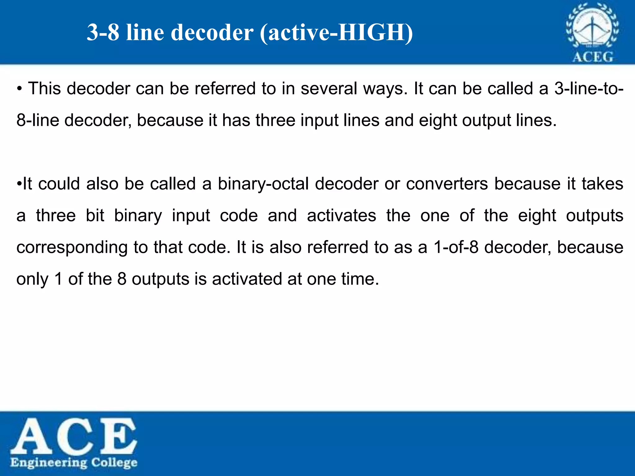 P.KIRAN KUMAR,ECE DEPARTMENT 81
3-8 line decoder (active-HIGH)
• This decoder can be referred to in several ways. It can be called a 3-line-to-
8-line decoder, because it has three input lines and eight output lines.
•It could also be called a binary-octal decoder or converters because it takes
a three bit binary input code and activates the one of the eight outputs
corresponding to that code. It is also referred to as a 1-of-8 decoder, because
only 1 of the 8 outputs is activated at one time.
 