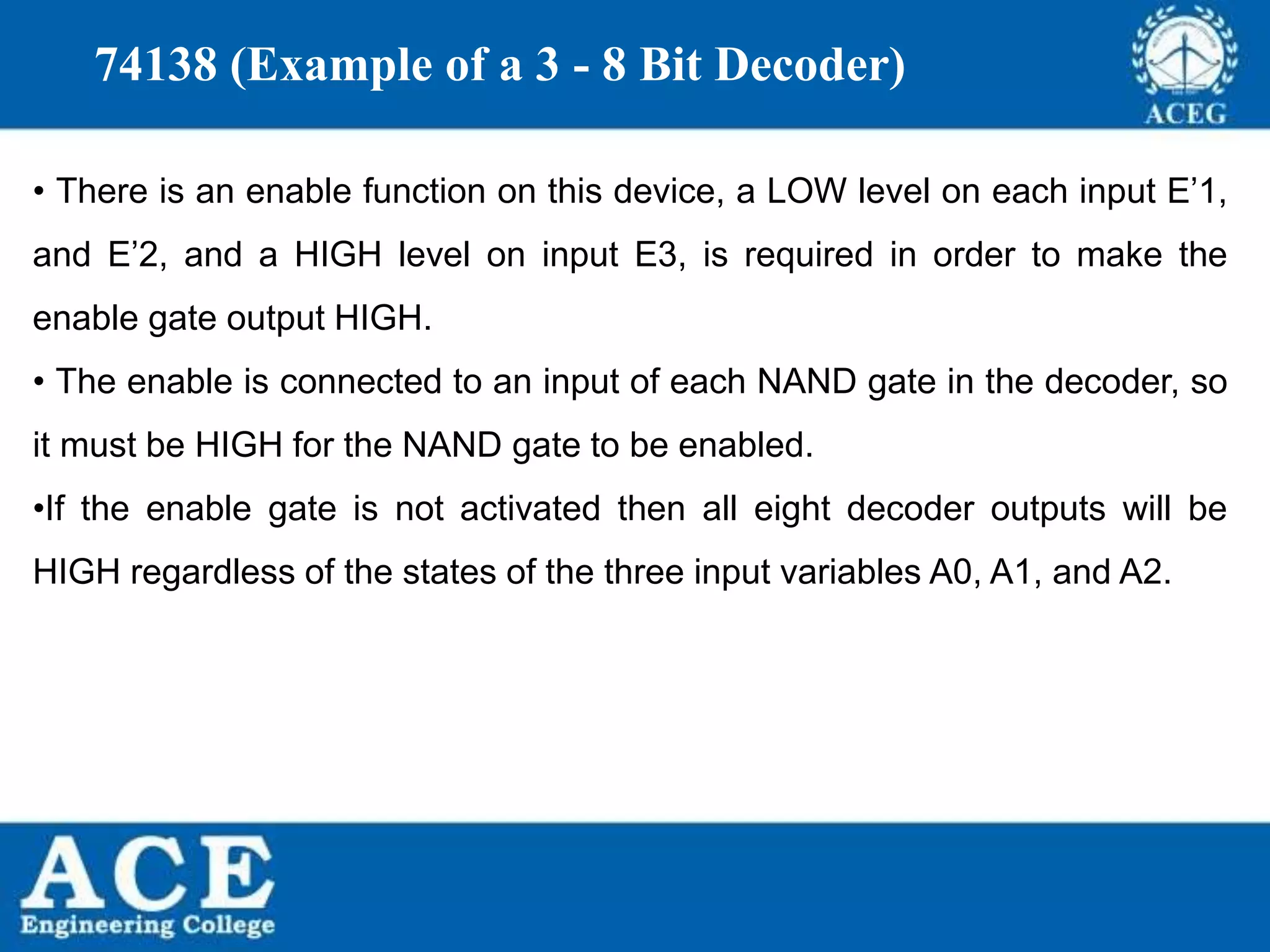P.KIRAN KUMAR,ECE DEPARTMENT 82
74138 (Example of a 3 - 8 Bit Decoder)
• There is an enable function on this device, a LOW level on each input E’1,
and E’2, and a HIGH level on input E3, is required in order to make the
enable gate output HIGH.
• The enable is connected to an input of each NAND gate in the decoder, so
it must be HIGH for the NAND gate to be enabled.
•If the enable gate is not activated then all eight decoder outputs will be
HIGH regardless of the states of the three input variables A0, A1, and A2.
 