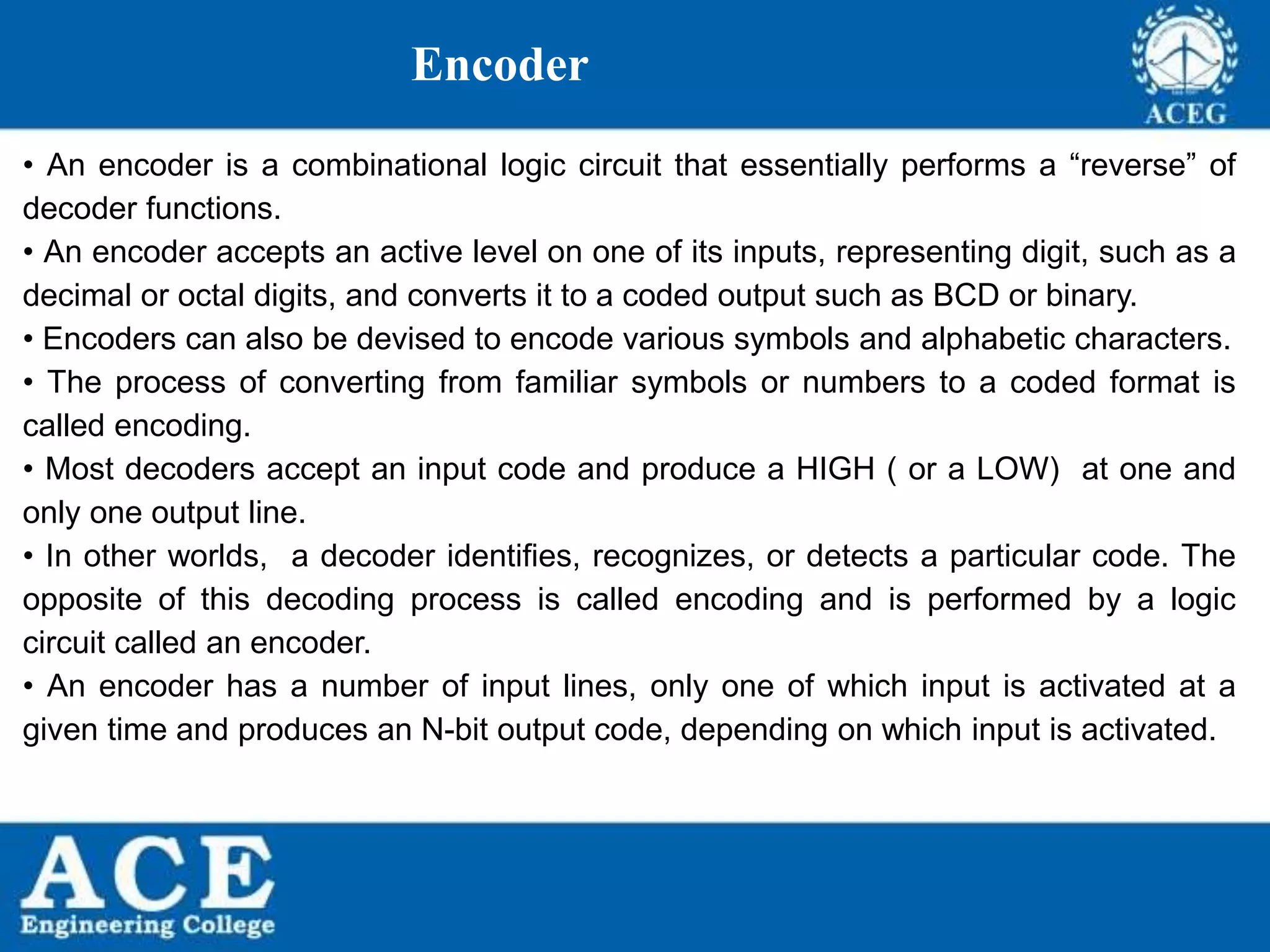 P.KIRAN KUMAR,ECE DEPARTMENT 86
Encoder
• An encoder is a combinational logic circuit that essentially performs a “reverse” of
decoder functions.
• An encoder accepts an active level on one of its inputs, representing digit, such as a
decimal or octal digits, and converts it to a coded output such as BCD or binary.
• Encoders can also be devised to encode various symbols and alphabetic characters.
• The process of converting from familiar symbols or numbers to a coded format is
called encoding.
• Most decoders accept an input code and produce a HIGH ( or a LOW) at one and
only one output line.
• In other worlds, a decoder identifies, recognizes, or detects a particular code. The
opposite of this decoding process is called encoding and is performed by a logic
circuit called an encoder.
• An encoder has a number of input lines, only one of which input is activated at a
given time and produces an N-bit output code, depending on which input is activated.
 