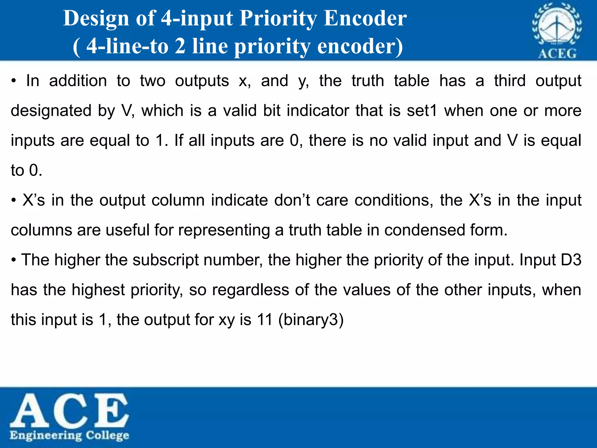 P.KIRAN KUMAR,ECE DEPARTMENT 90
Design of 4-input Priority Encoder
( 4-line-to 2 line priority encoder)
• In addition to two outputs x, and y, the truth table has a third output
designated by V, which is a valid bit indicator that is set1 when one or more
inputs are equal to 1. If all inputs are 0, there is no valid input and V is equal
to 0.
• X’s in the output column indicate don’t care conditions, the X’s in the input
columns are useful for representing a truth table in condensed form.
• The higher the subscript number, the higher the priority of the input. Input D3
has the highest priority, so regardless of the values of the other inputs, when
this input is 1, the output for xy is 11 (binary3)
 