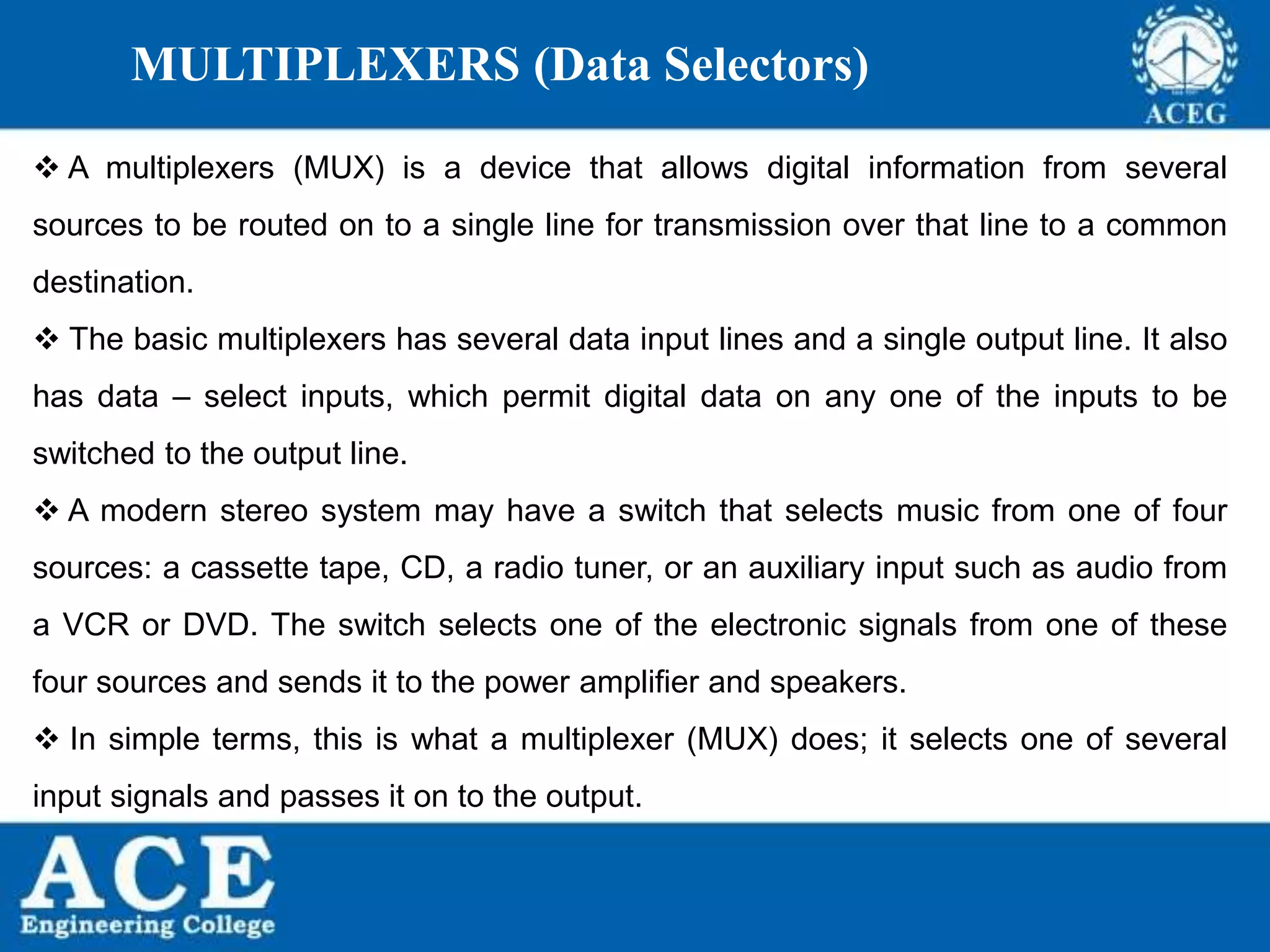 P.KIRAN KUMAR,ECE DEPARTMENT 93
MULTIPLEXERS (Data Selectors)
 A multiplexers (MUX) is a device that allows digital information from several
sources to be routed on to a single line for transmission over that line to a common
destination.
 The basic multiplexers has several data input lines and a single output line. It also
has data – select inputs, which permit digital data on any one of the inputs to be
switched to the output line.
 A modern stereo system may have a switch that selects music from one of four
sources: a cassette tape, CD, a radio tuner, or an auxiliary input such as audio from
a VCR or DVD. The switch selects one of the electronic signals from one of these
four sources and sends it to the power amplifier and speakers.
 In simple terms, this is what a multiplexer (MUX) does; it selects one of several
input signals and passes it on to the output.
 