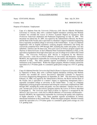 Page 1 of 3 pages
EVALUATION REPORT
Name: CENTANNI, Michele Date: July 29, 2016
Country: Italy Ref: 300403892/SEV-R
Purpose of Evaluation: Employment
1. Copy of a diploma from the Universita Politecnica delle Marche (Marche Polytechnic
University) in Ancona, Italy with a certified English translation certifying that Michele
Centanni was awarded the Laurea di Dottore (Laureate Degree) in Ingegneria della
Produzione Industriale (Industrial and Production Engineering) on July 26, 2005. This
document was dated July 26, 2005, was signed by the Administrative Director, the Rector
and the Dean of the Faculty and is equivalent to a bachelor’s degree in industrial engineering
from a regionally accredited college or university in the United States. A copy of a Diploma
Supplement with an English translation verifying program information and listing the
coursework completed from 1999 through 2005, including the credits and grades, was also
submitted. Entrance into the three-year, first cycle Laurea di Dottore program requires the
Diploma di Maturità/Esame di Stato (Maturity/State Examination Diploma) in Italy, or the
equivalent of graduation from high school plus one year of college-level credit in the United
States. The Universita Politecnica delle Marche is recognized by the Ministero
dell’Università e della Ricerca/MiUR (Ministry of Universities and Research—formerly
MURST), the organization responsible for overseeing the quality and complexity of higher
education in Italy. This status parallels regional accreditation of tertiary educational
institutions in the United States. Within this degree program, Michele Centanni earned the
equivalent of a 3.79 (letter grade A-) cumulative grade point average on a 4.0 U.S. grading
scale.
2. Copy of a diploma from the Universita degli Studi di Roma La Sapienza (University of Rome
La Sapienza) in Rome, Italy with a certified English translation certifying that Michele
Centanni was awarded the Laurea Specialistica (Specialist Laureate) in Ingegneria
Gestionale (Engineering Management) on September 28, 2007. This document was dated
February 19, 2008, was signed by the Administrative Director, the Rector and the Dean of
the Faculty and is equivalent to a master’s degree in engineering management from a
regionally accredited college or university in the United States. A copy of a Diploma
Supplement verifying program information and listing the coursework completed from 2005
through 2007, including the credits and grades, was also submitted. Entrance into the two-
year, second-cycle Laurea Specialistica program requires the Laurea di Dottore described
in paragraph #1. The Universita degli Studi di Roma La Sapienza is recognized by the
Ministero dell’Università e della Ricerca/MiUR (Ministry of Universities and Research—
formerly MURST), the organization responsible for overseeing the quality and complexity
of higher education in Italy. This status parallels regional accreditation of tertiary
educational institutions in the United States. Within this degree program, Michele Centanni
earned the equivalent of a 3.79 (letter grade A-) cumulative grade point average on a 4.0
U.S. grading scale.
 