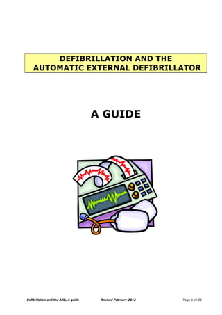 DEFIBRILLATION AND THE
AUTOMATIC EXTERNAL DEFIBRILLATOR
A GUIDE
Defibrillation and the AED, A guide Revised February 2012 Page 1 of 22
 
