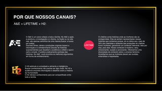 POR QUE NOSSOS CANAIS?
A&E + LIFETIME + H2:
O H2 estimula a curiosidade e alimenta a inteligência.
Buscar conhecimento não precisa ser algo chato. No H2 a
audiência encontra informações e detalhes sobre a História
da Humanidade.
O H2 oferece conhecimento para ser compartilhado entre
toda a família.
O A&E é um canal voltado a toda a família. No A&E a ação,
a aventura, a investigação e o drama, na ficção ou na vida
real, são apenas caminhos de uma mesma busca: a busca
por justiça.
Grandes filmes, séries e produções originais trazem a
informação e o entretenimento através de histórias
surpreendentes que desafiam a audiência a refletir o que é
certo e errado. O público praticamente participa das
histórias. No A&E, você encontra os melhores argumentos
em forma de entretenimento.
O Lifetime conta histórias onde as mulheres são as
protagonistas. Elas se sentem representadas nessas
histórias que contamos porque, só no último ano, mais de
50% dos roteiristas e diretores das produções do Lifetime
foram mulheres, garantindo um conteúdo relevante, feito por
elas, para elas. Nosso conteúdo é moderno, sexy,
emocionante, ousado e provocante. Oferecemos uma
diversidade de conteúdo sobre o universo feminino.
Acreditamos que as mulheres devem ser ouvidas,
entendidas e respeitadas.
 