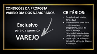 Exclusivo
para	o	segmento
CRITÉRIOS:
§ Período	de	veiculação:	
28/5	a	12/6
§ Filme	do	anunciante	deve	
conter	produto,	
preço/oferta,	canal	de	
vendas,	ou	seja,	
características	próprias	de	
uma	campanha	de	Varejo
§ Negociação	exclusiva	para	
campanha	Varejo	de	Dia	dos	
Namorados.
VAREJO
CONDIÇÕES	DA	PROPOSTA
VAREJO	DIA	DOS	NAMORADOS
 